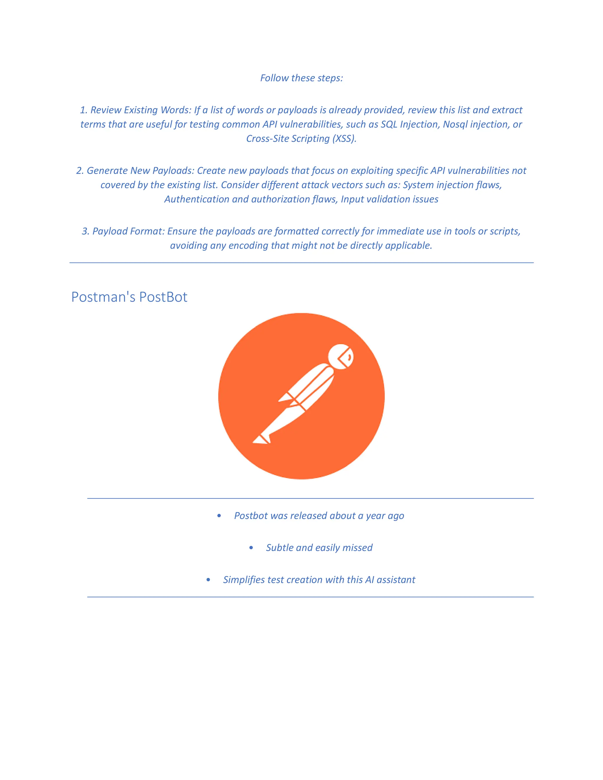 Follow these steps:
1. Review Existing Words: If a list of words or payloads is already provided, review this list and extract
terms that are useful for testing common API vulnerabilities, such as SQL Injection, Nosql injection, or
Cross-Site Scripting (XSS).
2. Generate New Payloads: Create new payloads that focus on exploiting specific API vulnerabilities not
covered by the existing list. Consider different attack vectors such as: System injection flaws,
Authentication and authorization flaws, Input validation issues
3. Payload Format: Ensure the payloads are formatted correctly for immediate use in tools or scripts,
avoiding any encoding that might not be directly applicable.
Postman's PostBot
• Postbot was released about a year ago
• Subtle and easily missed
• Simplifies test creation with this AI assistant
 