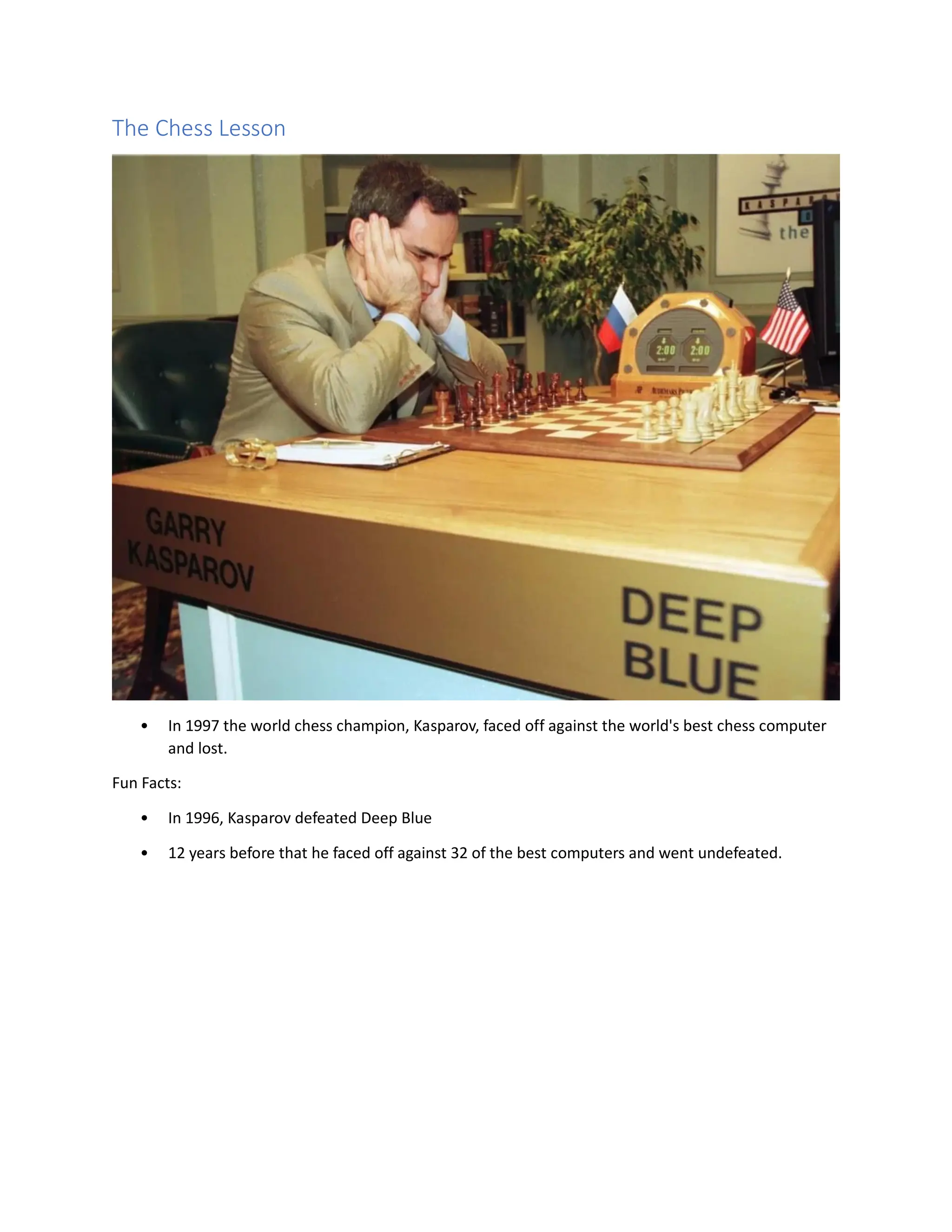 The Chess Lesson
• In 1997 the world chess champion, Kasparov, faced off against the world's best chess computer
and lost.
Fun Facts:
• In 1996, Kasparov defeated Deep Blue
• 12 years before that he faced off against 32 of the best computers and went undefeated.
 