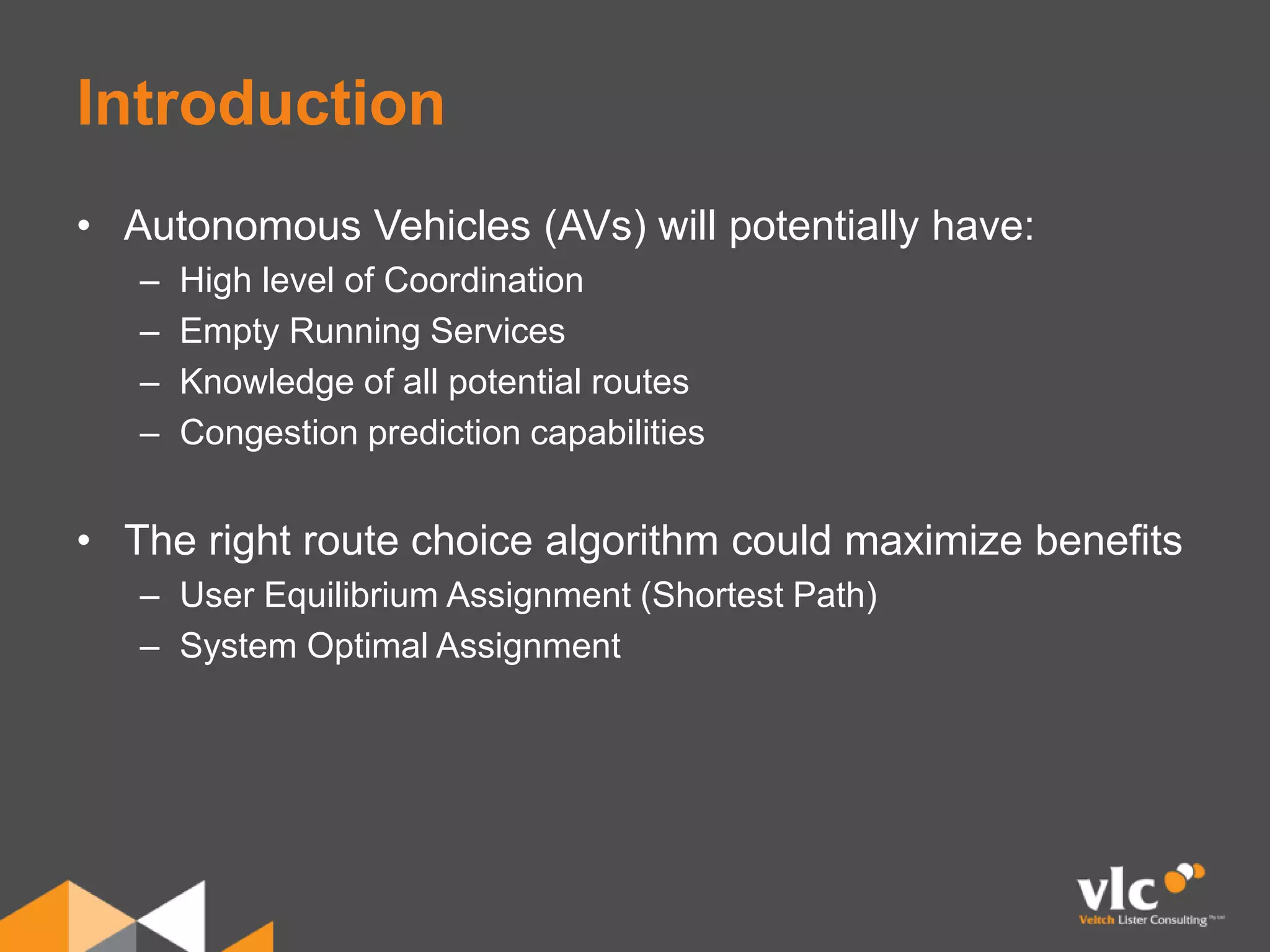 Introduction
• Autonomous Vehicles (AVs) will potentially have:
– High level of Coordination
– Empty Running Services
– Knowledge of all potential routes
– Congestion prediction capabilities
• The right route choice algorithm could maximize benefits
– User Equilibrium Assignment (Shortest Path)
– System Optimal Assignment