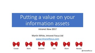 Putting a value on your
information assets
Intranet Now 2017
Martin White, Intranet Focus Ltd
www.intranetfocus.com
Create Store Discover Use Share Review
 