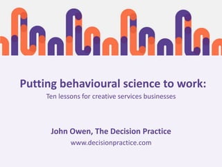 Ten lessons for creative services businesses
John Owen, The Decision Practice
www.decisionpractice.com
Putting behavioural science to work:
 