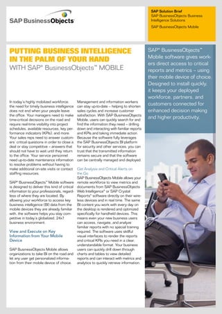 SAP Solution Brief
                                                                                            SAP BusinessObjects Business
                                                                                            Intelligence Solutions
                                                                                            SAP BusinessObjects Mobile




Putting Business intelligence                                                              SAP® BusinessObjects™
                                                                                           Mobile software gives work-
in the Palm of Your hand                                                                   ers direct access to critical
WITh SAP® BusinessObjects™ MOBIle                                                          reports and metrics – using
                                                                                           their mobile device of choice.
                                                                                           Designed to install quickly,
                                                                                           it keeps your deployed
                                                                                           workforce, partners, and
In today’s highly mobilized workforce,        Management and information workers
the need for timely business intelligence     can stay up-to-date – helping to shorten
                                                                                           customers connected for
does not end when your people leave           sales cycles and increase customer           enhanced decision making
the office. Your managers need to make        satisfaction. With SAP BusinessObjects
time-critical decisions on the road and       Mobile, users can quickly search for and
                                                                                           and higher productivity.
require real-time visibility into project     find the information they need – drilling
schedules, available resources, key per-      down and interacting with familiar reports
formance indicators (KPIs), and more.         and KPIs and taking immediate action.
Your sales reps need to answer custom-        Because the software fully leverages
ers’ critical questions in order to close a   the SAP BusinessObjects BI platform
deal or stay competitive – answers that       for security and other services, you can
should not have to wait until they return     trust that the transmitted information
to the office. Your ser vice personnel        remains secure and that the software
need up-to-date maintenance information       can be centrally managed and deployed.
to resolve problems without having to
make additional on-site visits or contact    Get Analysis and Critical Alerts on
staffing resources.                          the Go
                                             SAP BusinessObjects Mobile allows your
SAP® BusinessObjects™ Mobile software remote workforce to view metrics and
is designed to deliver this kind of critical documents from SAP BusinessObjects
information to your professionals, regard- Web Intelligence® or SAP Crystal
less of where they are located. By           Reports® software directly on their wire-
allowing your workforce to access key        less devices and in real time. The same
business intelligence (BI) data from the BI content you work with every day on
mobile devices they are already familiar the desktop is rendered and optimized
with, the software helps you stay com-       specifically for handheld devices. This
petitive in today’s globalized, 24x7         means even your new business users
business environment.                        can access, navigate, and analyze
                                             familiar reports with no special training
View and Execute on Key                      required. The software uses skillful
Information from Your Mobile                 visual interfaces to render the reports
Device                                       and critical KPIs you need in a clear,
                                             understandable format. Your business
SAP BusinessObjects Mobile allows            users can quickly drill down through
organizations to take BI on the road and charts and tables to view detailed
let any user get personalized informa-       reports and can interact with metrics and
tion from their mobile device of choice. analytics to quickly retrieve information.
 