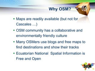 Why OSM?

 Maps are readily available (but not for
  Cascales …)
 OSM community has a collaborative and
  environmentally friendly culture
 Many OSMers use blogs and free maps to
  find destinations and show their tracks
 Ecuatorian National Spatial Information is
  Free and Open
 