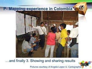 P- Mapping experience in Colombia




 …and finally 3. Showing and sharing results
                Pictures courtesy of Angela Lopez U. Cartographer
 