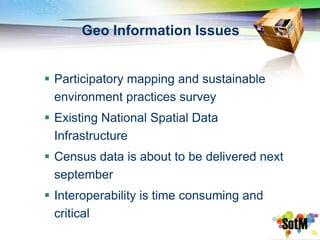 Geo Information Issues


 Participatory mapping and sustainable
  environment practices survey
 Existing National Spatial Data
  Infrastructure
 Census data is about to be delivered next
  september
 Interoperability is time consuming and
  critical
 