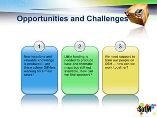 Opportunities and Challenges


         1                     2                    3
 New locations and     Little funding is    We need support to
 valuable knowledge    needed to produce    train our people on
 is produced… are      base and thematic    OSM … how can we
 there others OSMers   maps but still not   work together?
 working on similar    available…how can
 cases?                we find sponsors?
 