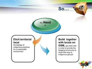 So…

                       We   Need
                            to




Elicit territorial                 Build together
local                              with locals on
Knowledge of                       OSM, geo data sets
indigenous practices
                                   in order to provide the
for a sustainable
                                   blogging community to
environment
                                   show their way to
                                   indigenous groups.
 