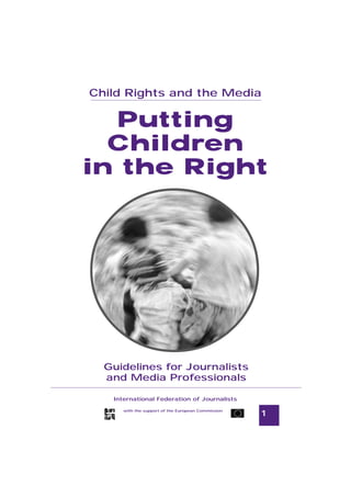 Child Rights and the Media
Guidelines for Journalists



  Putting
  Children
in the Right




       Guidelines for Journalists
       and Media Professionals

          International Federation of Journalists

              with the support of the European Commission
                                                            1
 