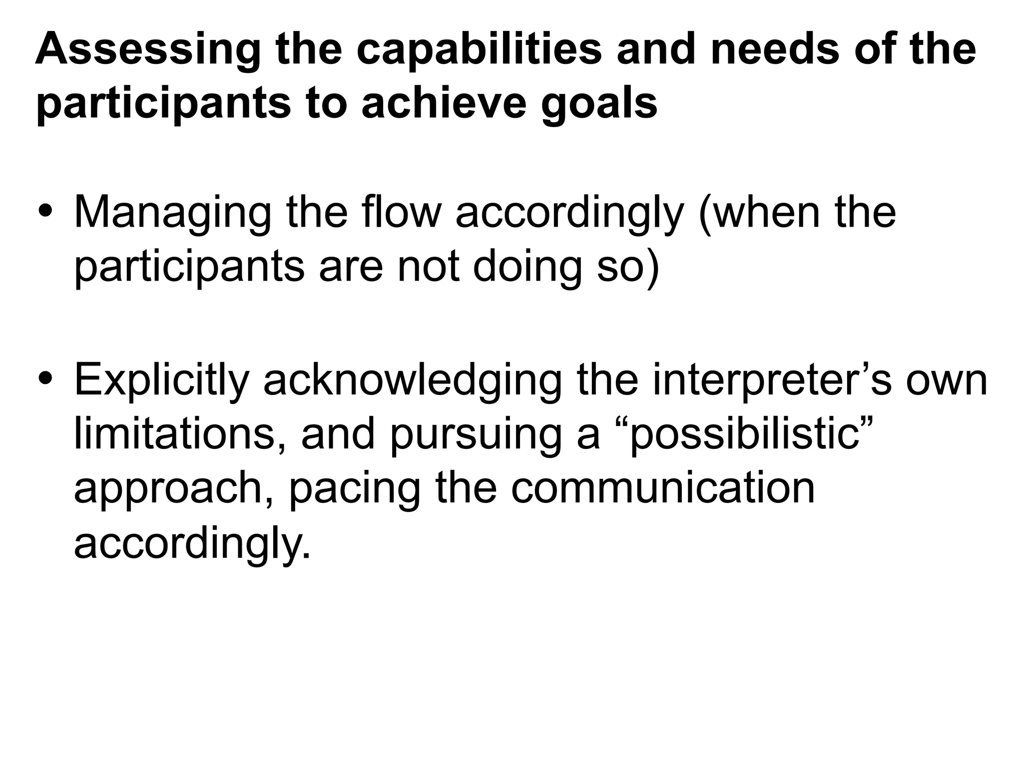 Assessing the capabilities and needs of the
participants to achieve goals
•  Managing the flow accordingly (when the
participants are not doing so)
•  Explicitly acknowledging the interpreter’s own
limitations, and pursuing a “possibilistic”
approach, pacing the communication
accordingly.
 