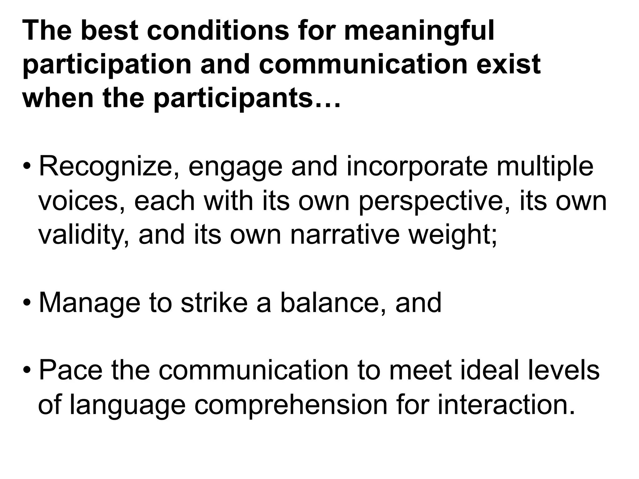 The best conditions for meaningful
participation and communication exist
when the participants…
• Recognize, engage and incorporate multiple
voices, each with its own perspective, its own
validity, and its own narrative weight;
• Manage to strike a balance, and
• Pace the communication to meet ideal levels
of language comprehension for interaction.
 