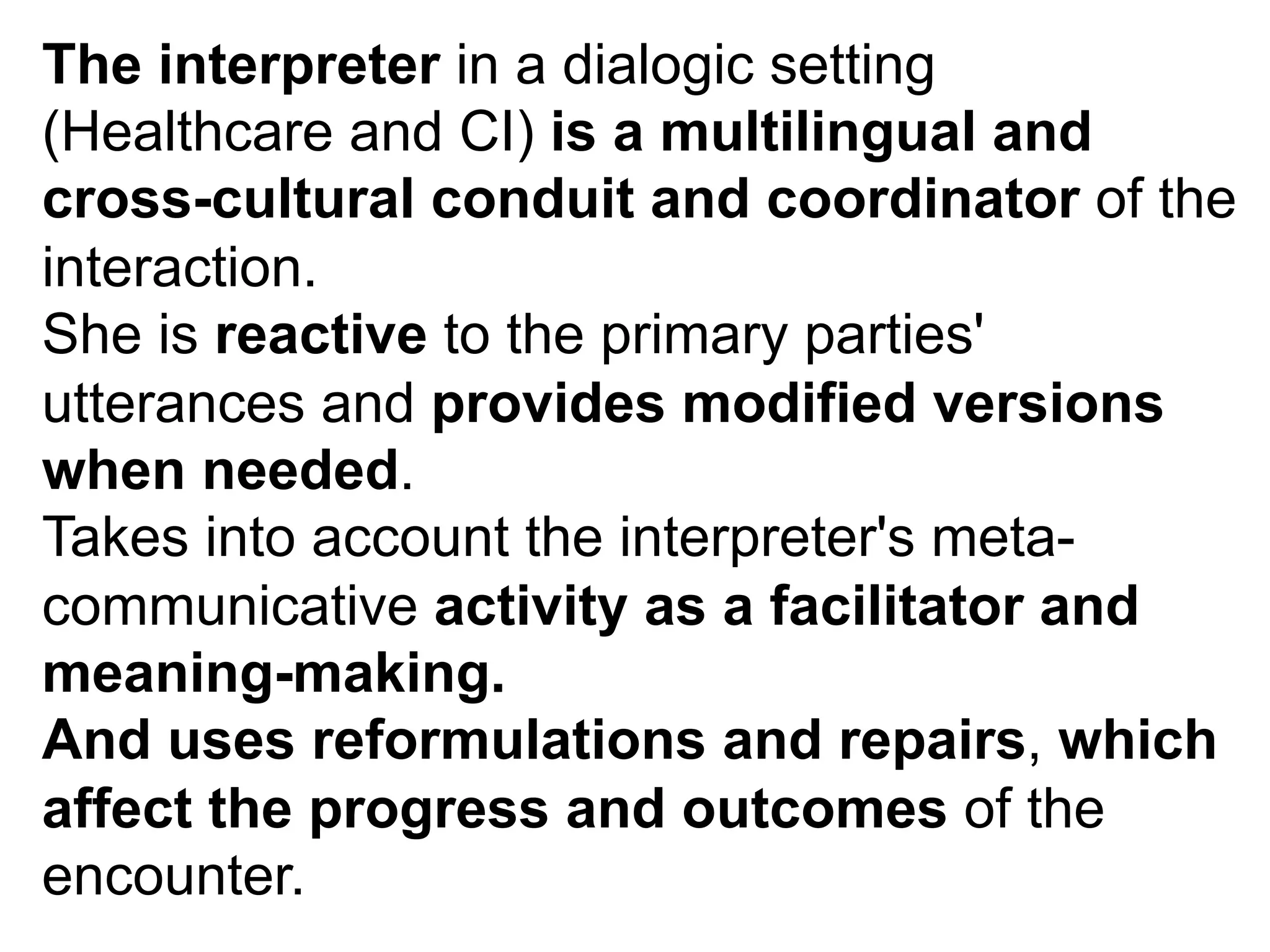 The interpreter in a dialogic setting
(Healthcare and CI) is a multilingual and
cross-cultural conduit and coordinator of the
interaction.
She is reactive to the primary parties'
utterances and provides modified versions
when needed.
Takes into account the interpreter's meta-
communicative activity as a facilitator and
meaning-making.
And uses reformulations and repairs, which
affect the progress and outcomes of the
encounter.
 