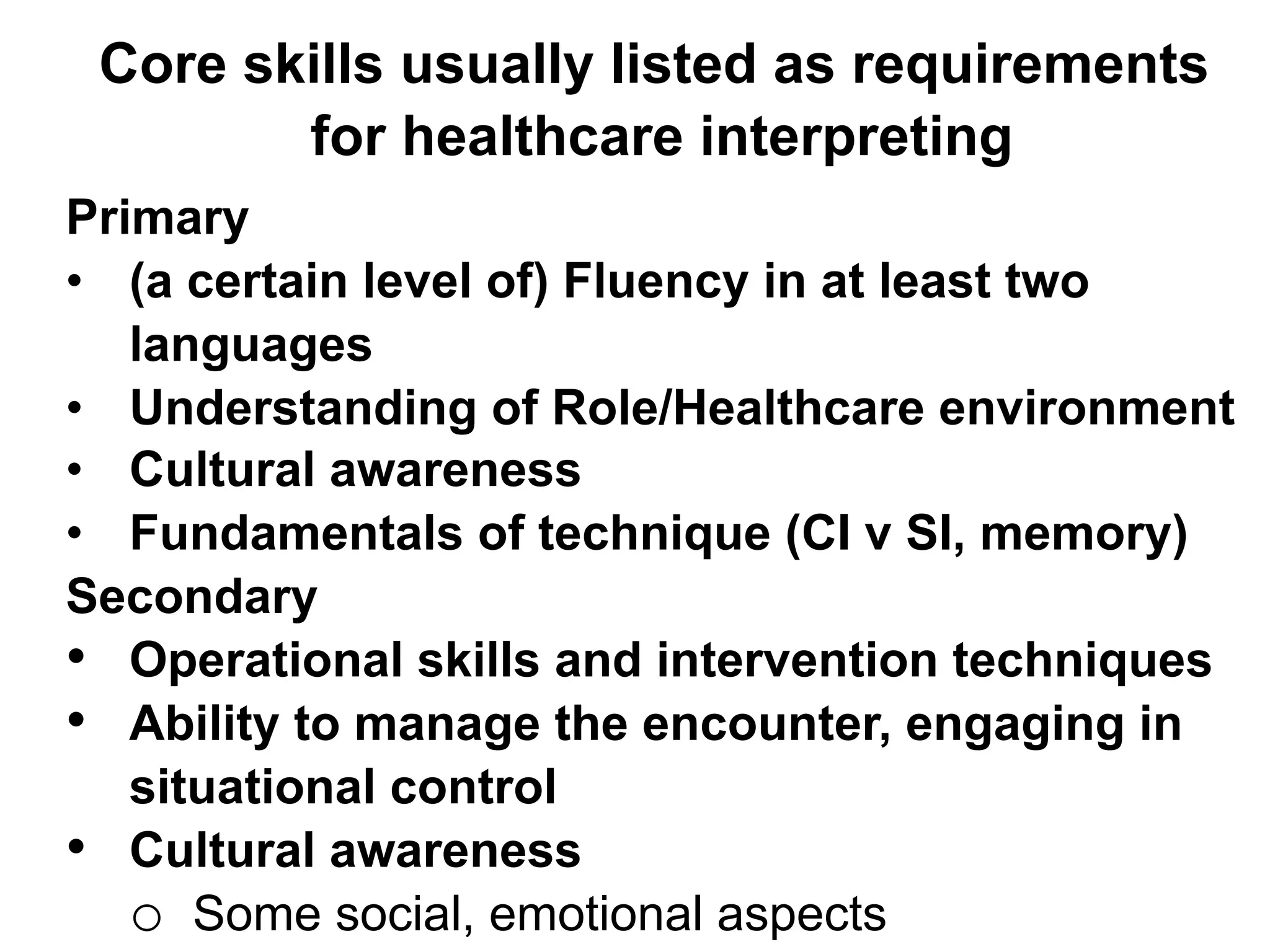 Core skills usually listed as requirements
for healthcare interpreting
Primary
•  (a certain level of) Fluency in at least two
languages
•  Understanding of Role/Healthcare environment
•  Cultural awareness
•  Fundamentals of technique (CI v SI, memory)
Secondary
•  Operational skills and intervention techniques
•  Ability to manage the encounter, engaging in
situational control
•  Cultural awareness
o  Some social, emotional aspects
 