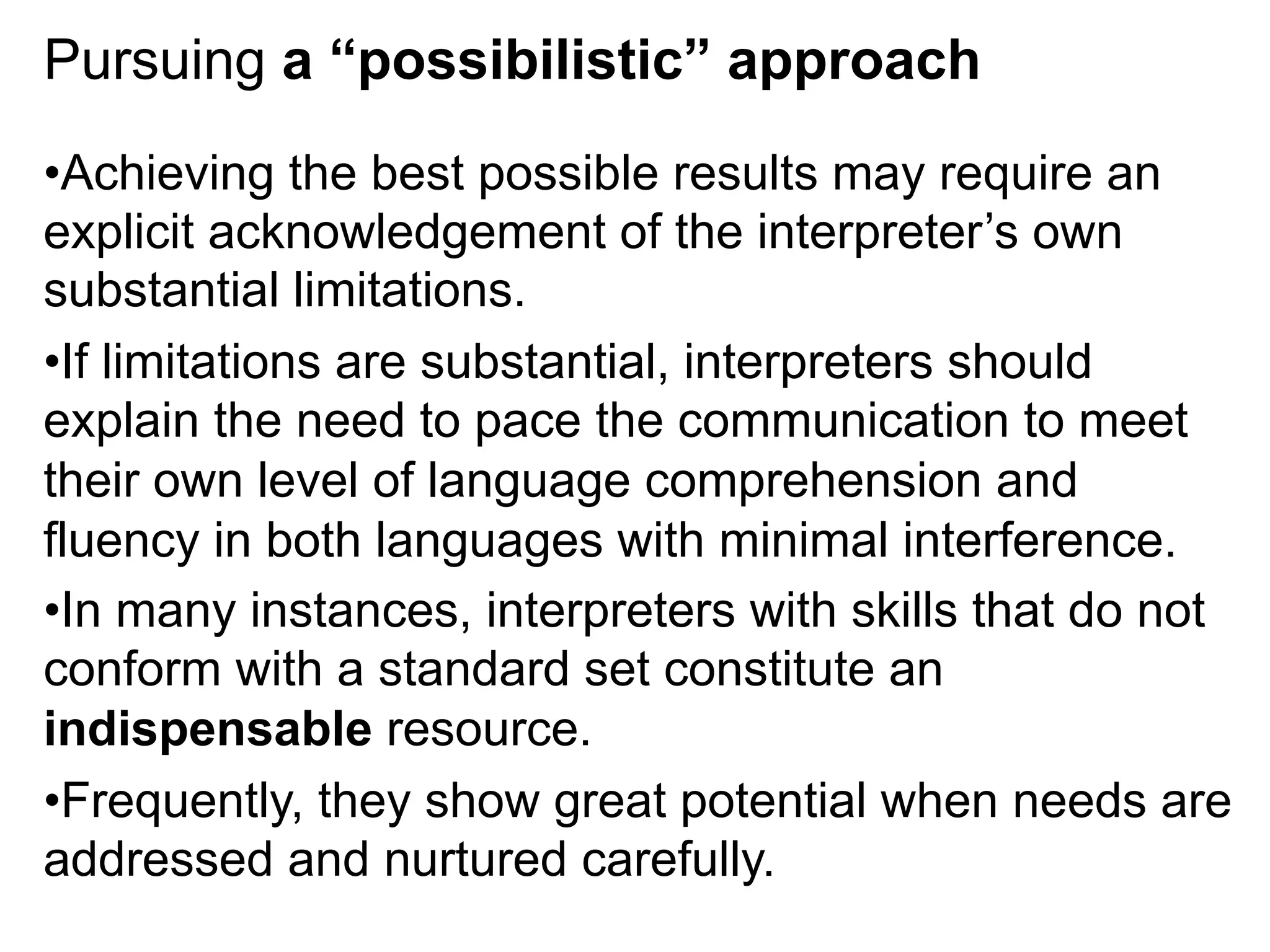 Pursuing a “possibilistic” approach
• Achieving the best possible results may require an
explicit acknowledgement of the interpreter’s own
substantial limitations.
• If limitations are substantial, interpreters should
explain the need to pace the communication to meet
their own level of language comprehension and
fluency in both languages with minimal interference.
• In many instances, interpreters with skills that do not
conform with a standard set constitute an
indispensable resource.
• Frequently, they show great potential when needs are
addressed and nurtured carefully.
 