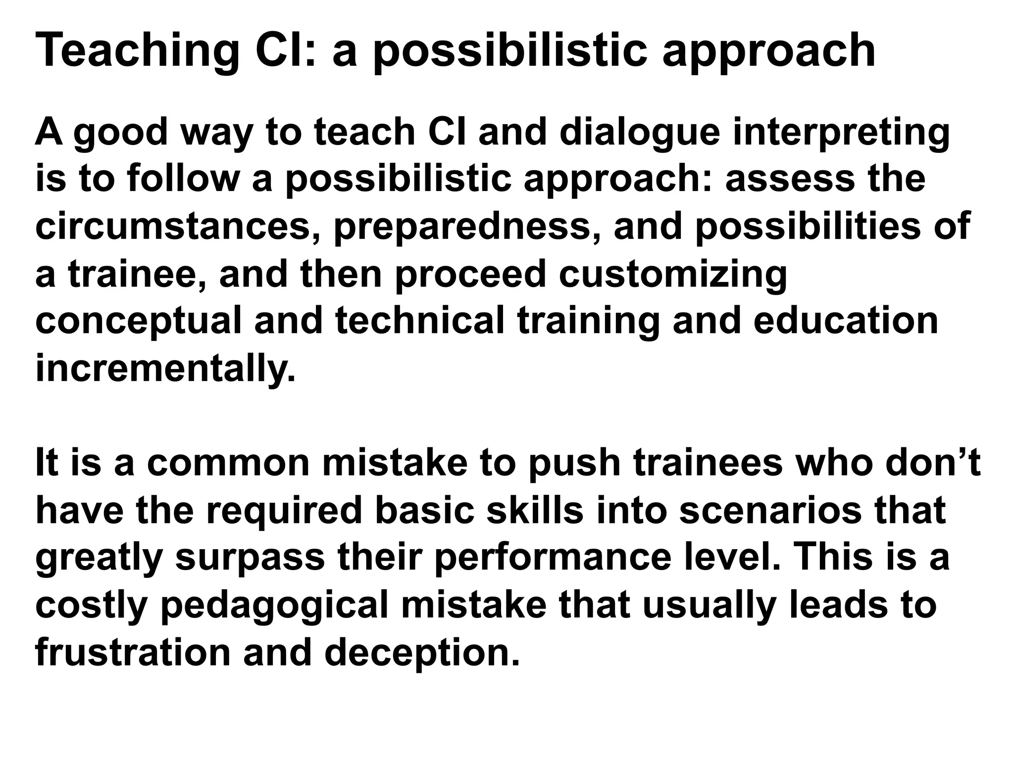 Teaching CI: a possibilistic approach
A good way to teach CI and dialogue interpreting
is to follow a possibilistic approach: assess the
circumstances, preparedness, and possibilities of
a trainee, and then proceed customizing
conceptual and technical training and education
incrementally.
It is a common mistake to push trainees who don’t
have the required basic skills into scenarios that
greatly surpass their performance level. This is a
costly pedagogical mistake that usually leads to
frustration and deception.
 