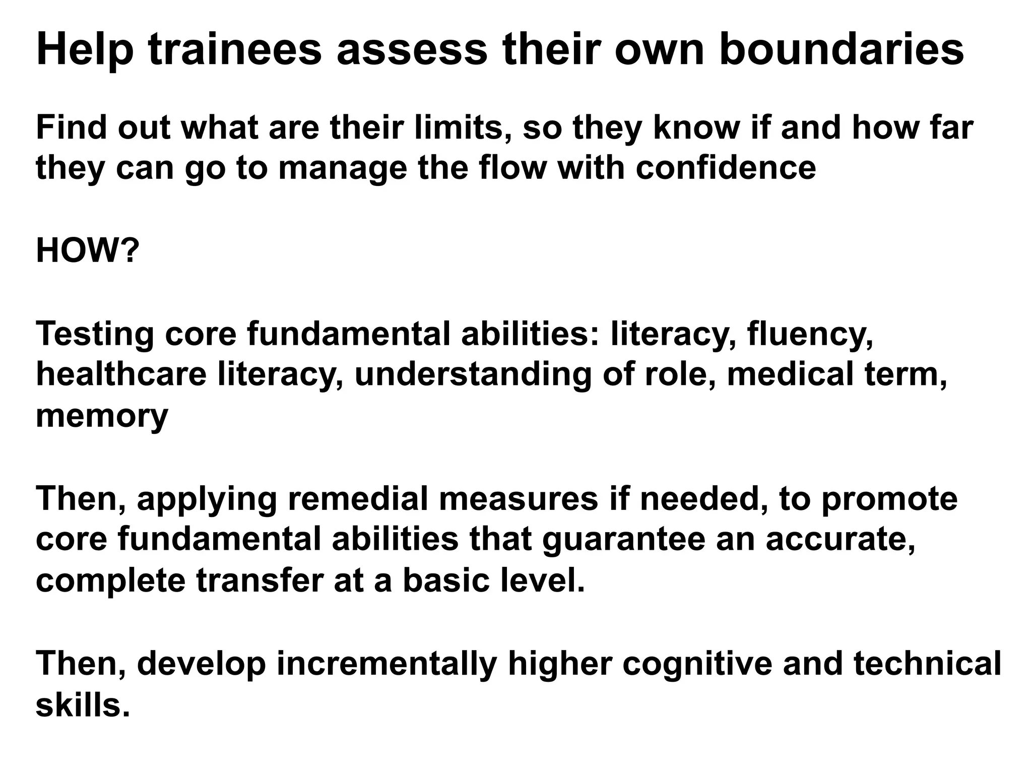 Help trainees assess their own boundaries
Find out what are their limits, so they know if and how far
they can go to manage the flow with confidence
HOW?
Testing core fundamental abilities: literacy, fluency,
healthcare literacy, understanding of role, medical term,
memory
Then, applying remedial measures if needed, to promote
core fundamental abilities that guarantee an accurate,
complete transfer at a basic level.
Then, develop incrementally higher cognitive and technical
skills.
 