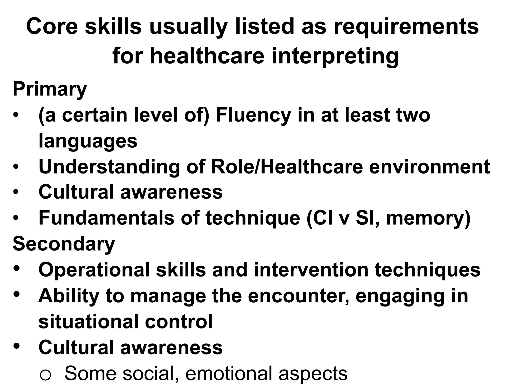 Core skills usually listed as requirements
for healthcare interpreting
Primary
•  (a certain level of) Fluency in at least two
languages
•  Understanding of Role/Healthcare environment
•  Cultural awareness
•  Fundamentals of technique (CI v SI, memory)
Secondary
•  Operational skills and intervention techniques
•  Ability to manage the encounter, engaging in
situational control
•  Cultural awareness
o  Some social, emotional aspects
 
