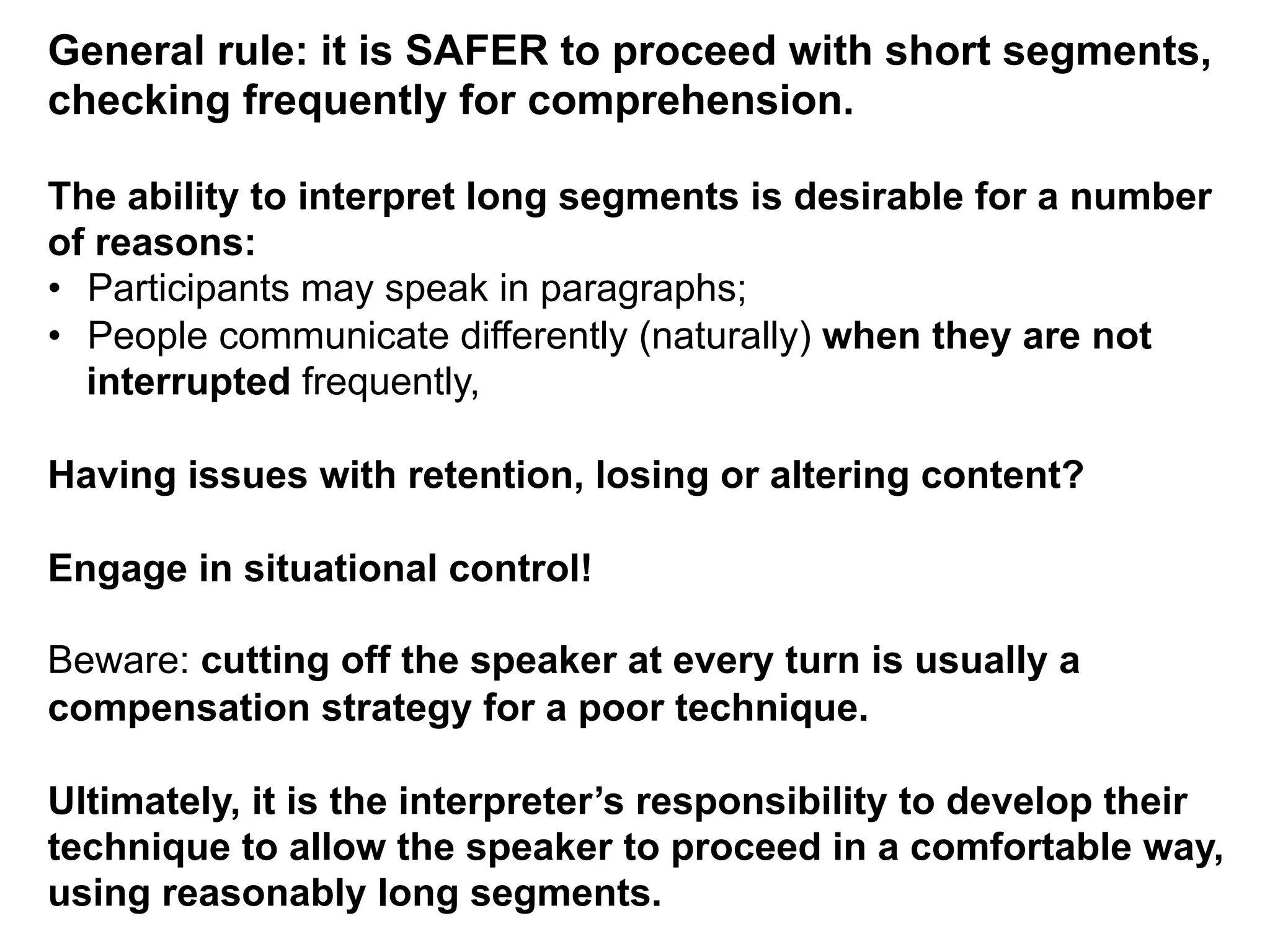 General rule: it is SAFER to proceed with short segments,
checking frequently for comprehension.
The ability to interpret long segments is desirable for a number
of reasons:
•  Participants may speak in paragraphs;
•  People communicate differently (naturally) when they are not
interrupted frequently,
Having issues with retention, losing or altering content?
Engage in situational control!
Beware: cutting off the speaker at every turn is usually a
compensation strategy for a poor technique.
Ultimately, it is the interpreter’s responsibility to develop their
technique to allow the speaker to proceed in a comfortable way,
using reasonably long segments.
 
