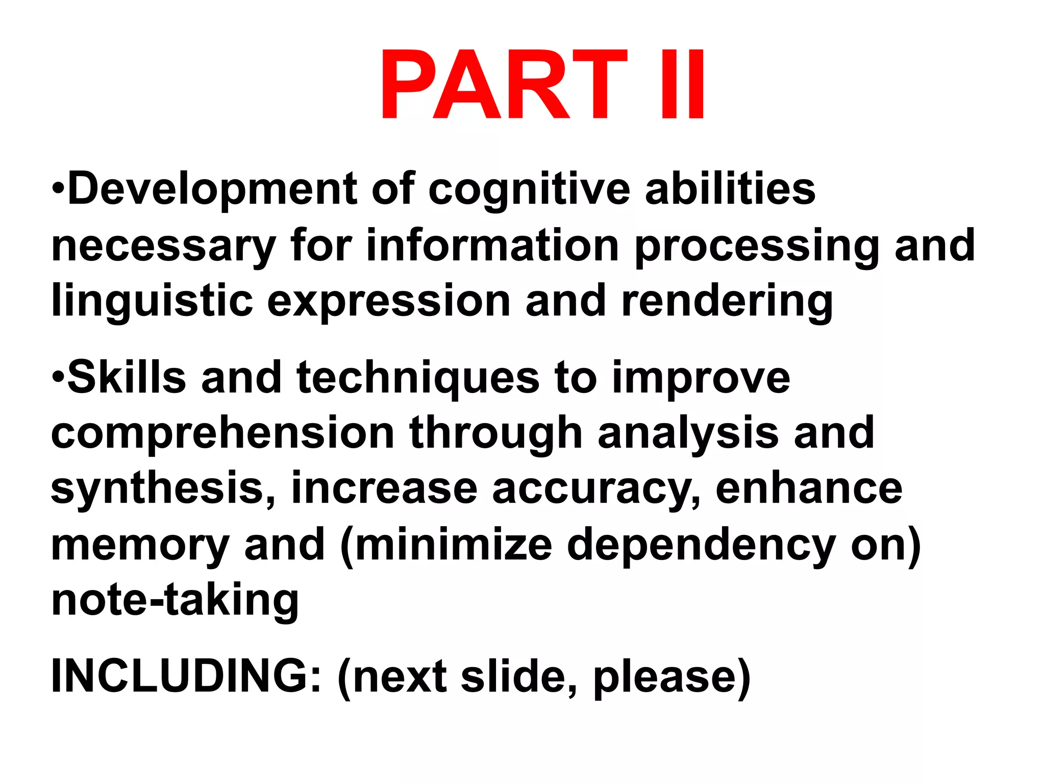PART II
• Development of cognitive abilities
necessary for information processing and
linguistic expression and rendering
• Skills and techniques to improve
comprehension through analysis and
synthesis, increase accuracy, enhance
memory and (minimize dependency on)
note-taking
INCLUDING: (next slide, please)
 