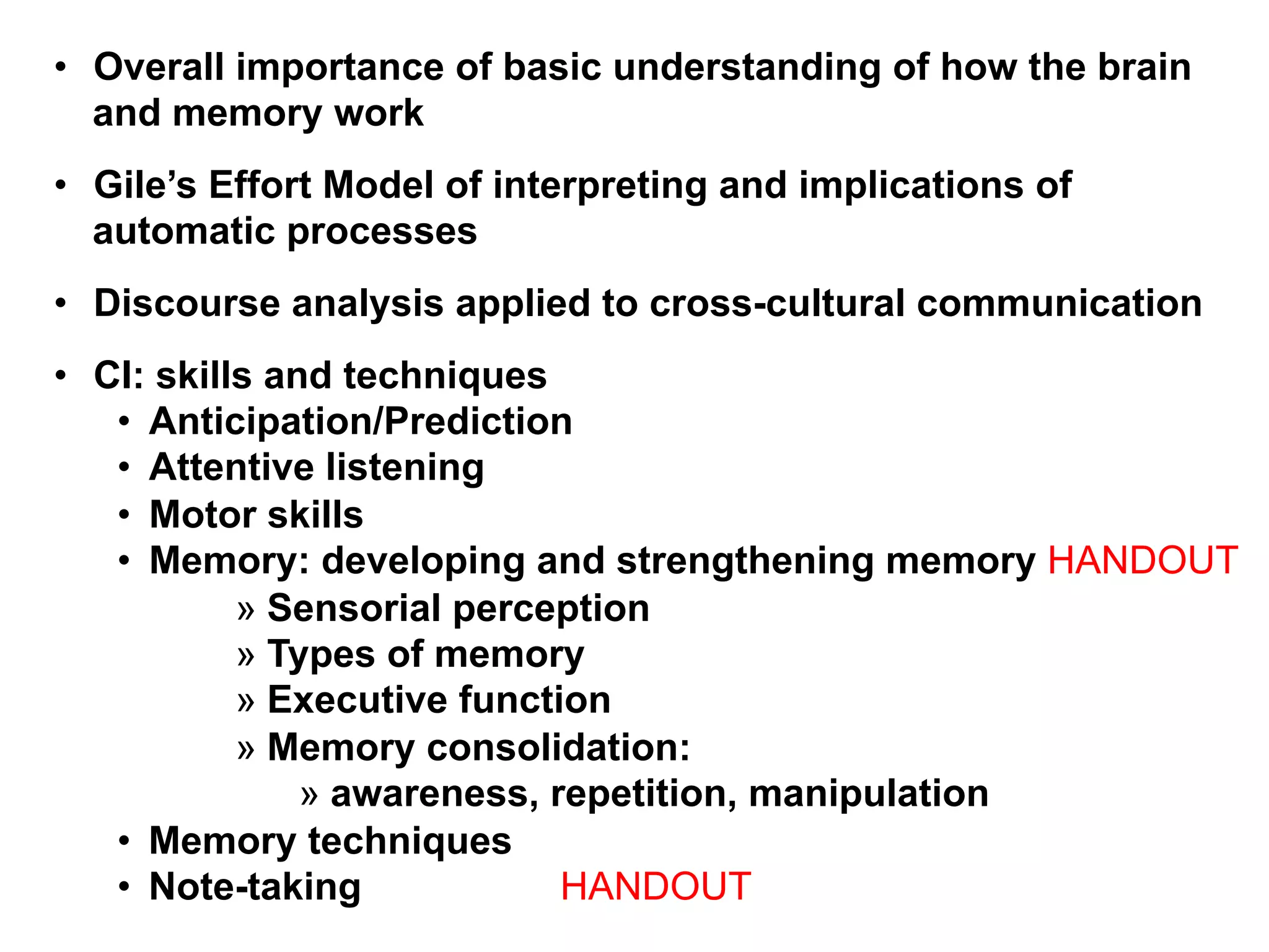 •  Overall importance of basic understanding of how the brain
and memory work
•  Gile’s Effort Model of interpreting and implications of
automatic processes
•  Discourse analysis applied to cross-cultural communication
•  CI: skills and techniques
•  Anticipation/Prediction
•  Attentive listening
•  Motor skills
•  Memory: developing and strengthening memory HANDOUT
» Sensorial perception
» Types of memory
» Executive function
» Memory consolidation:
» awareness, repetition, manipulation
•  Memory techniques
•  Note-taking HANDOUT
 
