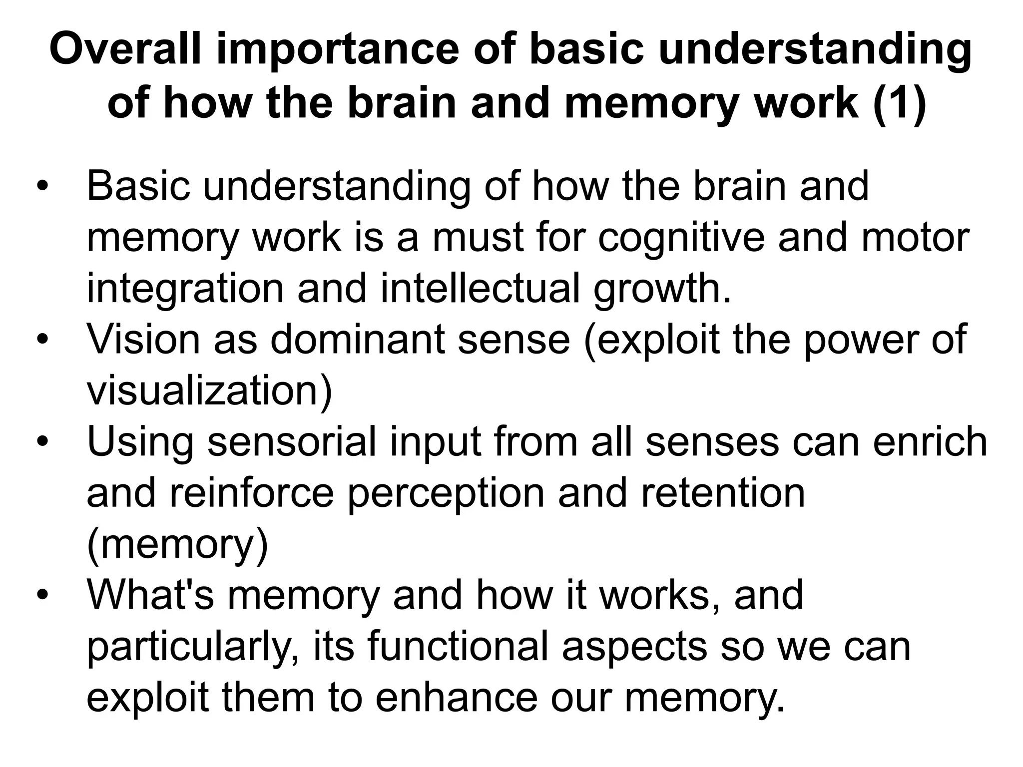 Overall importance of basic understanding
of how the brain and memory work (1)
•  Basic understanding of how the brain and
memory work is a must for cognitive and motor
integration and intellectual growth.
•  Vision as dominant sense (exploit the power of
visualization)
•  Using sensorial input from all senses can enrich
and reinforce perception and retention
(memory)
•  What's memory and how it works, and
particularly, its functional aspects so we can
exploit them to enhance our memory.
 