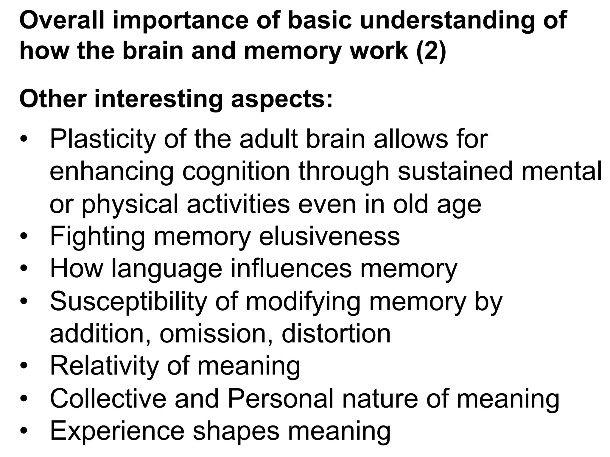 Overall importance of basic understanding of
how the brain and memory work (2)
Other interesting aspects:
•  Plasticity of the adult brain allows for
enhancing cognition through sustained mental
or physical activities even in old age
•  Fighting memory elusiveness
•  How language influences memory
•  Susceptibility of modifying memory by
addition, omission, distortion
•  Relativity of meaning
•  Collective and Personal nature of meaning
•  Experience shapes meaning
 