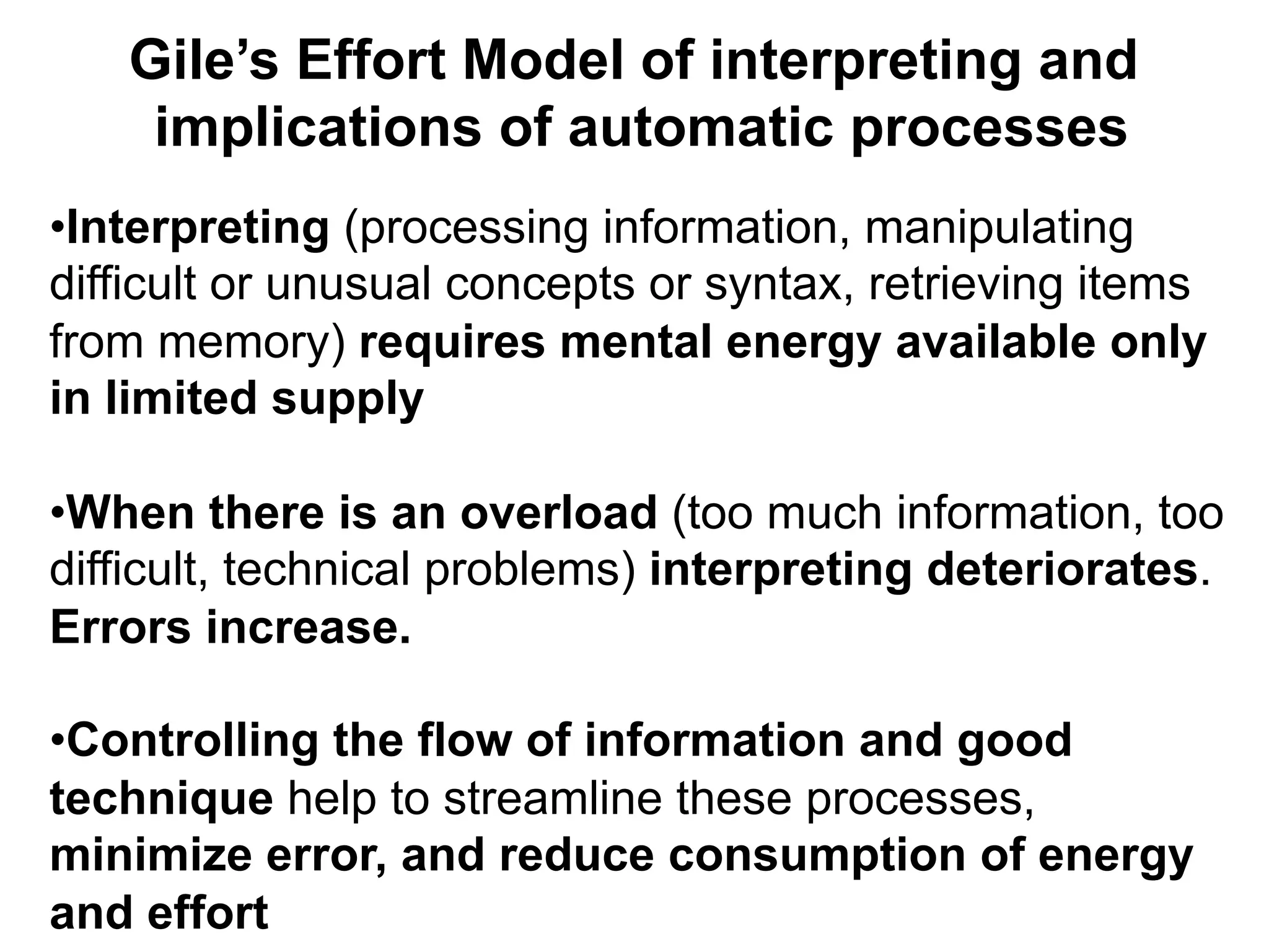 Gile’s Effort Model of interpreting and
implications of automatic processes
• Interpreting (processing information, manipulating
difficult or unusual concepts or syntax, retrieving items
from memory) requires mental energy available only
in limited supply
• When there is an overload (too much information, too
difficult, technical problems) interpreting deteriorates.
Errors increase.
• Controlling the flow of information and good
technique help to streamline these processes,
minimize error, and reduce consumption of energy
and effort
 