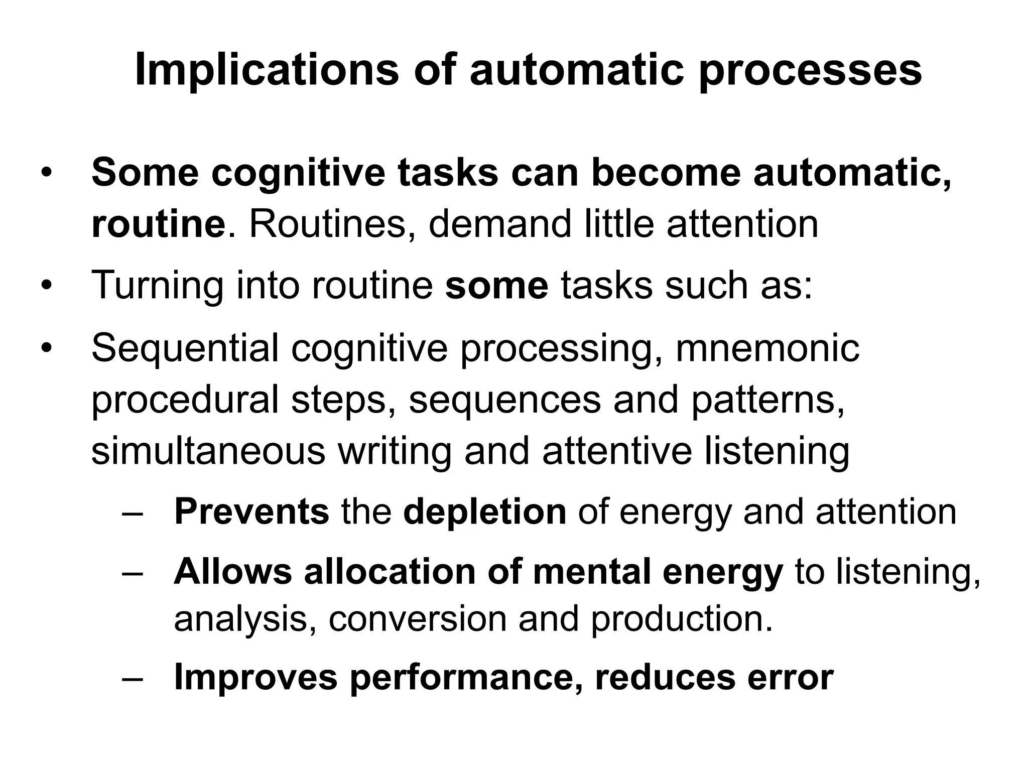 Implications of automatic processes
•  Some cognitive tasks can become automatic,
routine. Routines, demand little attention
•  Turning into routine some tasks such as:
•  Sequential cognitive processing, mnemonic
procedural steps, sequences and patterns,
simultaneous writing and attentive listening
–  Prevents the depletion of energy and attention
–  Allows allocation of mental energy to listening,
analysis, conversion and production.
–  Improves performance, reduces error
 