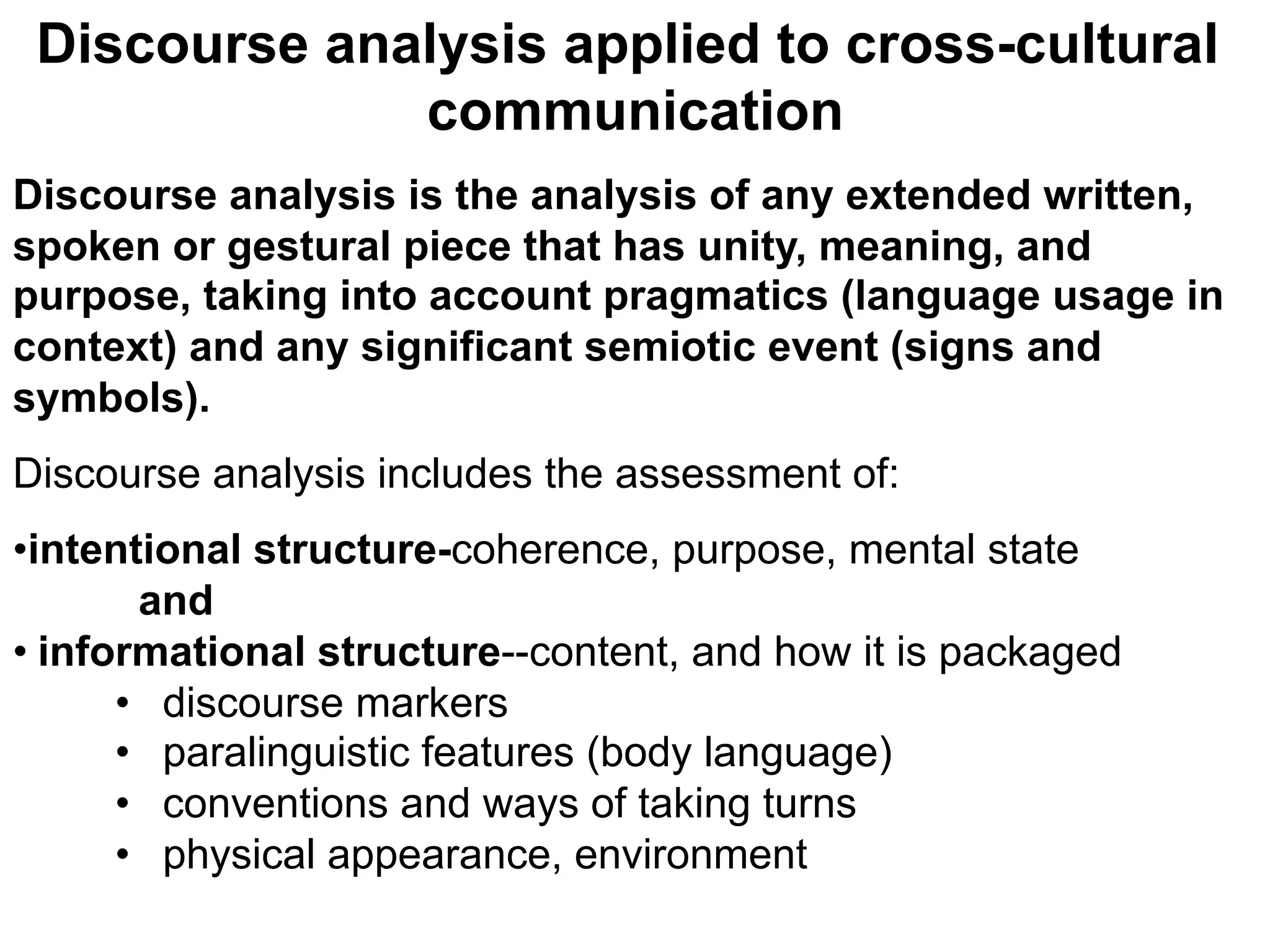 Discourse analysis applied to cross-cultural
communication
Discourse analysis is the analysis of any extended written,
spoken or gestural piece that has unity, meaning, and
purpose, taking into account pragmatics (language usage in
context) and any significant semiotic event (signs and
symbols).
Discourse analysis includes the assessment of:
• intentional structure-coherence, purpose, mental state
and
• informational structure--content, and how it is packaged
•  discourse markers
•  paralinguistic features (body language)
•  conventions and ways of taking turns
•  physical appearance, environment
 