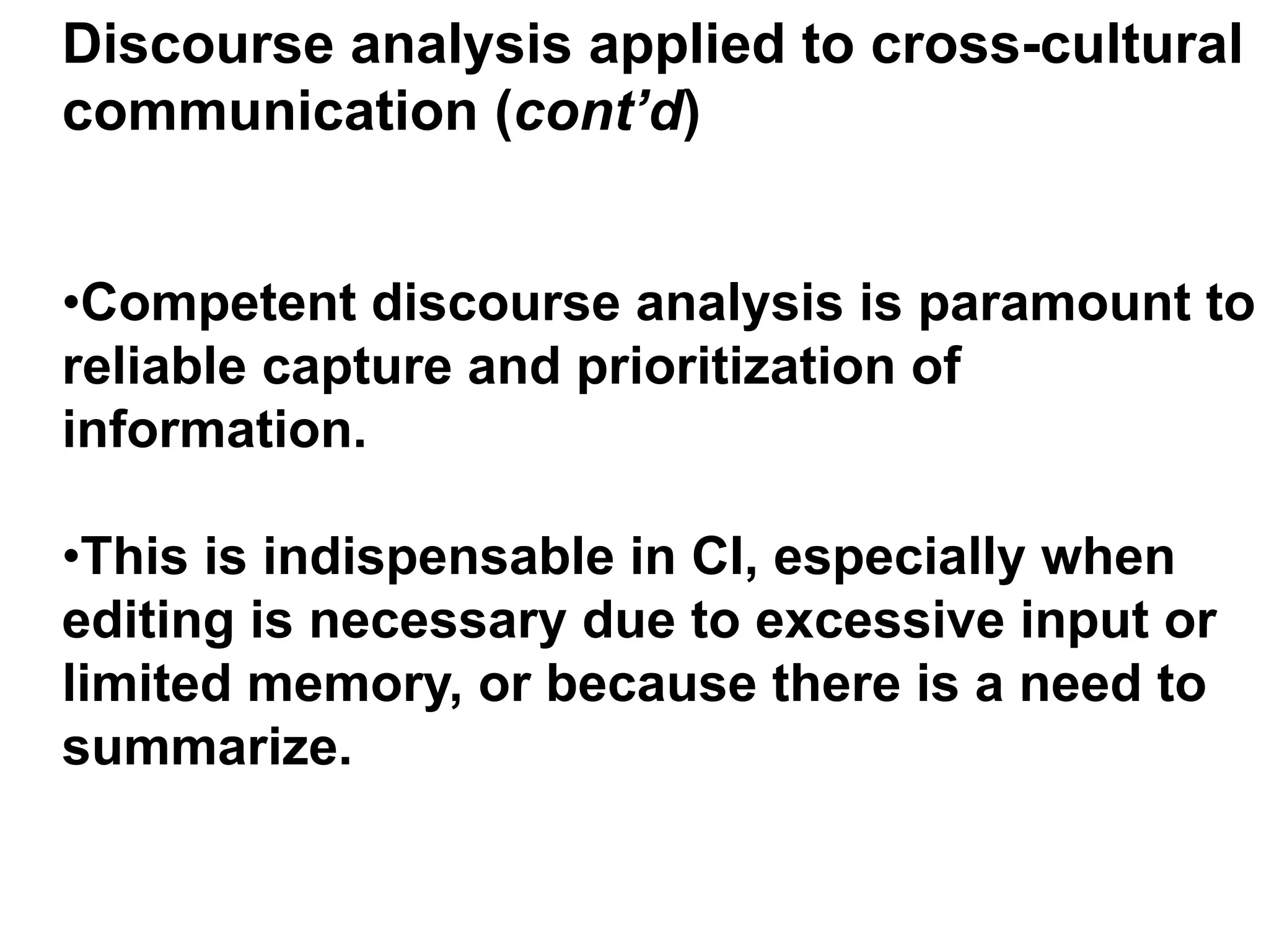 Discourse analysis applied to cross-cultural
communication (cont’d)
• Competent discourse analysis is paramount to
reliable capture and prioritization of
information.
• This is indispensable in CI, especially when
editing is necessary due to excessive input or
limited memory, or because there is a need to
summarize.
 