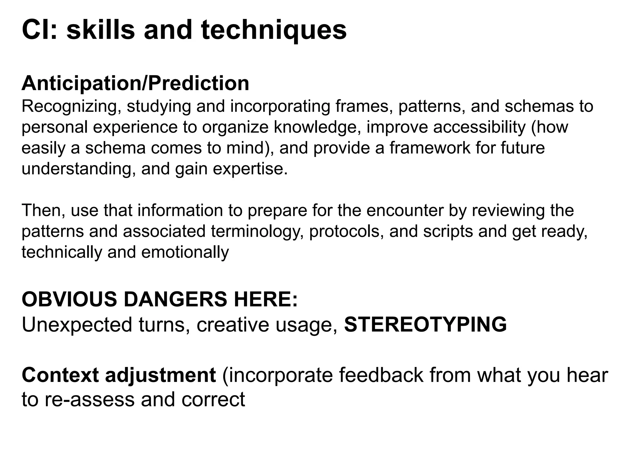 CI: skills and techniques
Anticipation/Prediction
Recognizing, studying and incorporating frames, patterns, and schemas to
personal experience to organize knowledge, improve accessibility (how
easily a schema comes to mind), and provide a framework for future
understanding, and gain expertise.
Then, use that information to prepare for the encounter by reviewing the
patterns and associated terminology, protocols, and scripts and get ready,
technically and emotionally
OBVIOUS DANGERS HERE:
Unexpected turns, creative usage, STEREOTYPING
Context adjustment (incorporate feedback from what you hear
to re-assess and correct
 