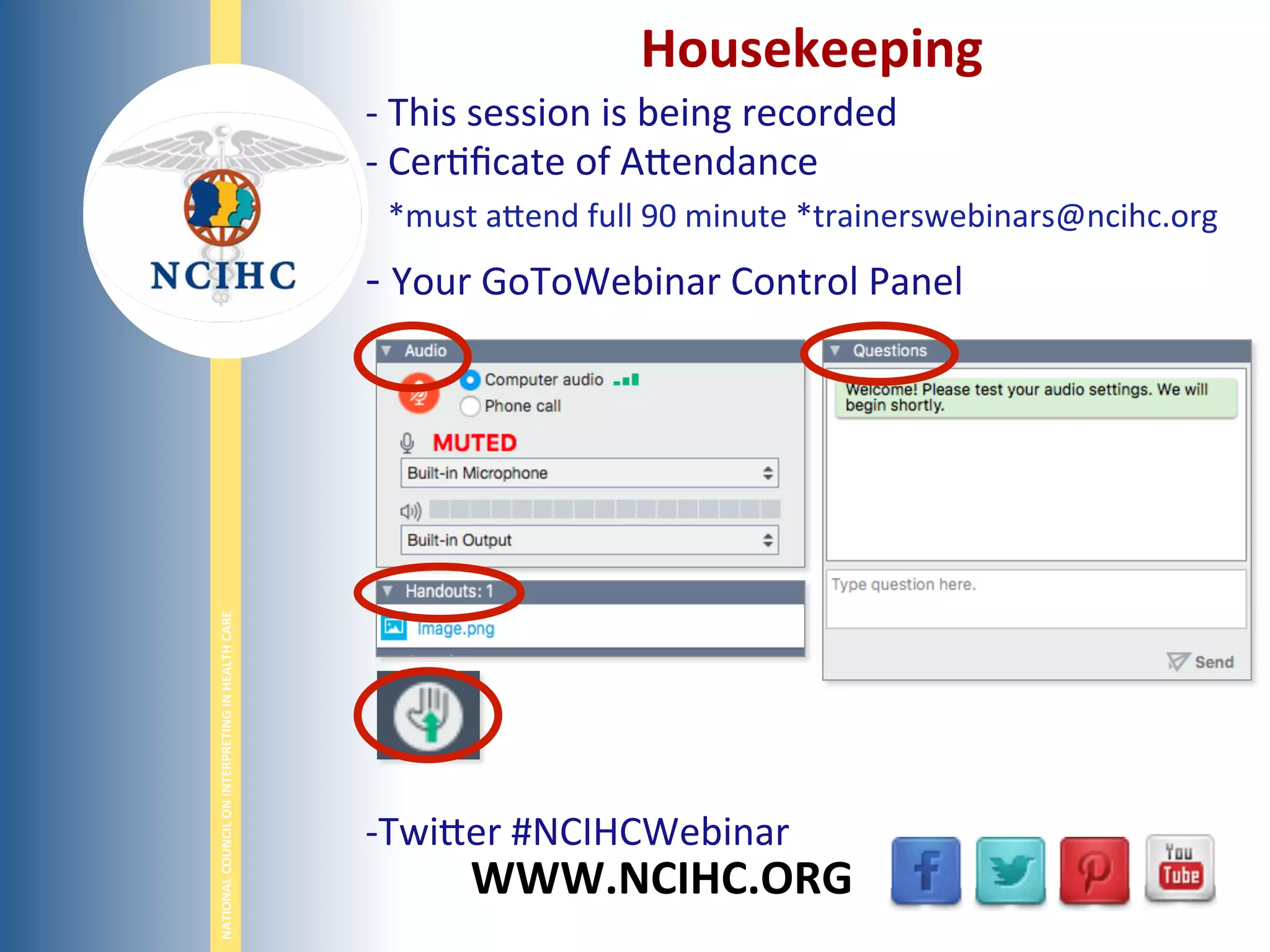 NATIONAL	
  COUNCIL	
  ON	
  INTERPRETING	
  IN	
  HEALTH	
  CARE	
  
WWW.NCIHC.ORG	
  
Housekeeping	
  
-­‐ 	
  This	
  session	
  is	
  being	
  recorded	
  
-­‐ 	
  Cer;ﬁcate	
  of	
  A,endance	
  
	
  	
  *must	
  a,end	
  full	
  90	
  minute	
  *trainerswebinars@ncihc.org	
  
-­‐ 	
  Your	
  GoToWebinar	
  Control	
  Panel	
  
	
  
	
  
	
  
	
  
-­‐ Twi,er	
  #NCIHCWebinar	
  
	
  
 