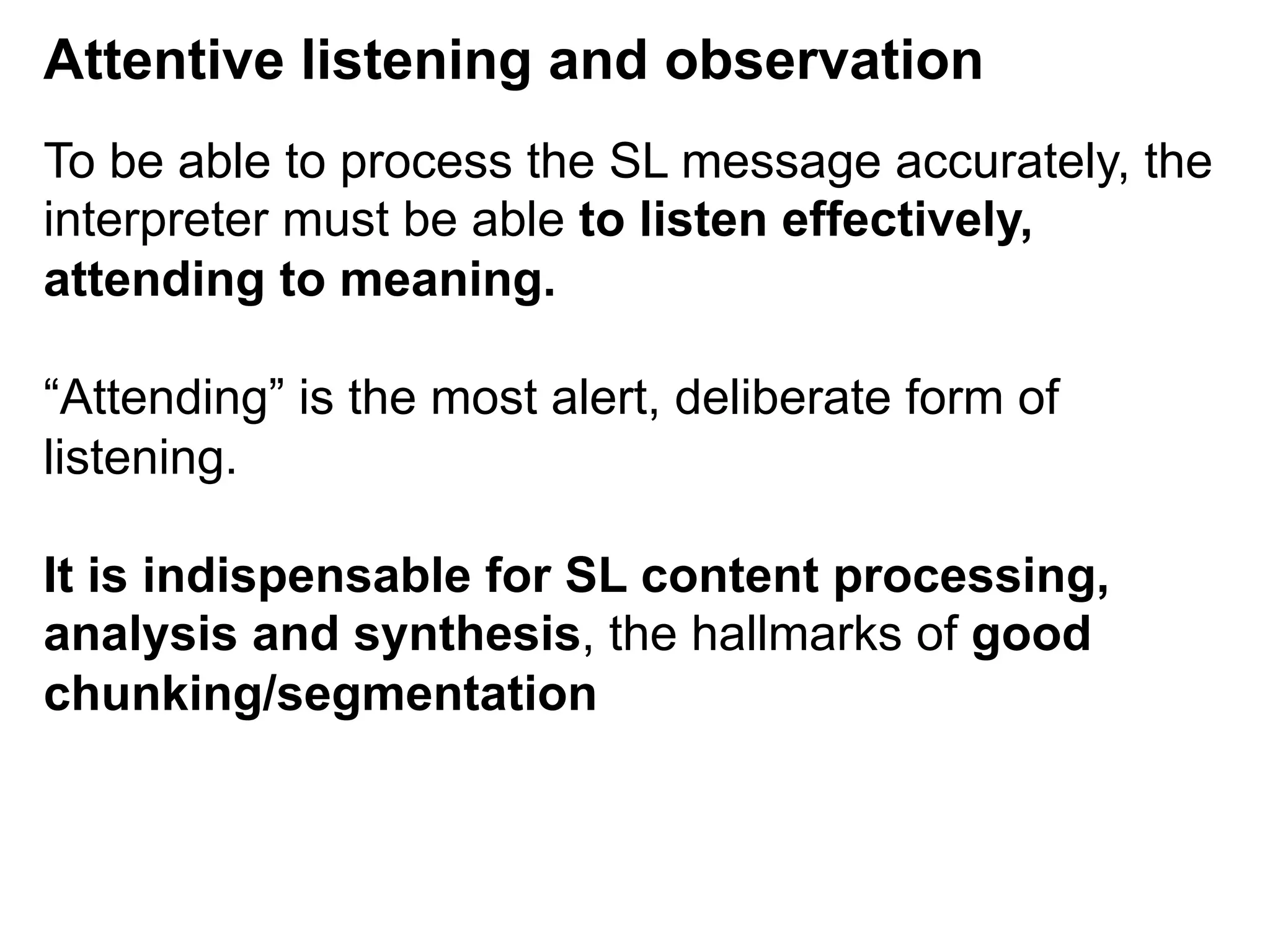 Attentive listening and observation
To be able to process the SL message accurately, the
interpreter must be able to listen effectively,
attending to meaning.
“Attending” is the most alert, deliberate form of
listening.
It is indispensable for SL content processing,
analysis and synthesis, the hallmarks of good
chunking/segmentation
 
