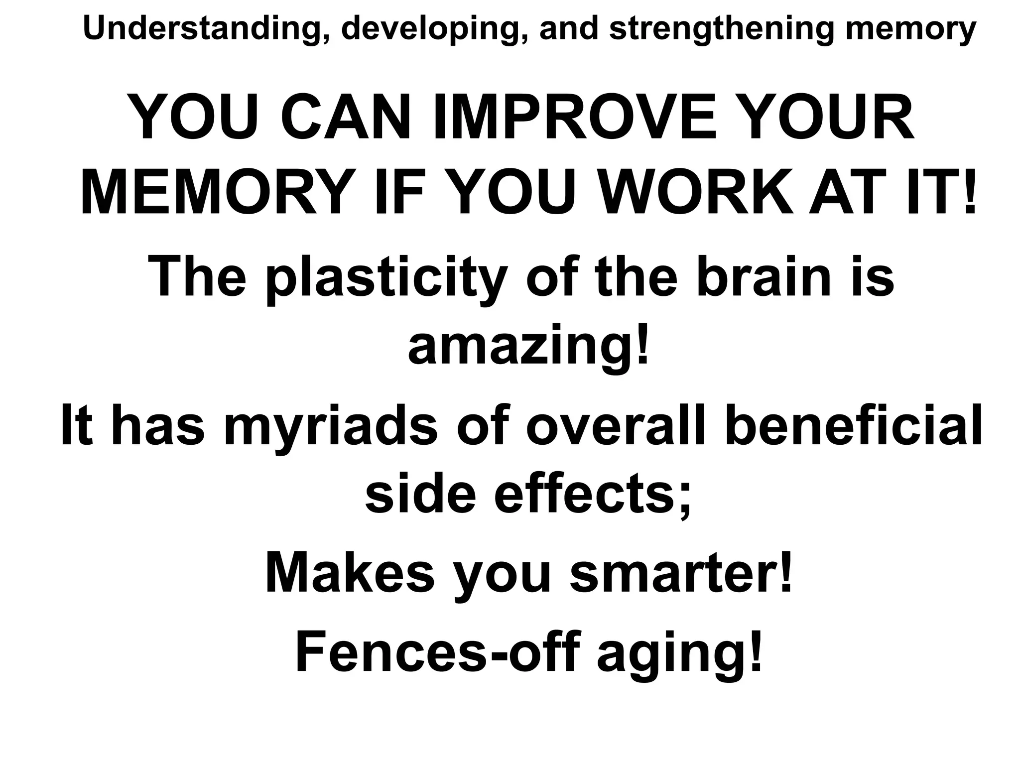 Understanding, developing, and strengthening memory
YOU CAN IMPROVE YOUR
MEMORY IF YOU WORK AT IT!
The plasticity of the brain is
amazing!
It has myriads of overall beneficial
side effects;
Makes you smarter!
Fences-off aging!
 