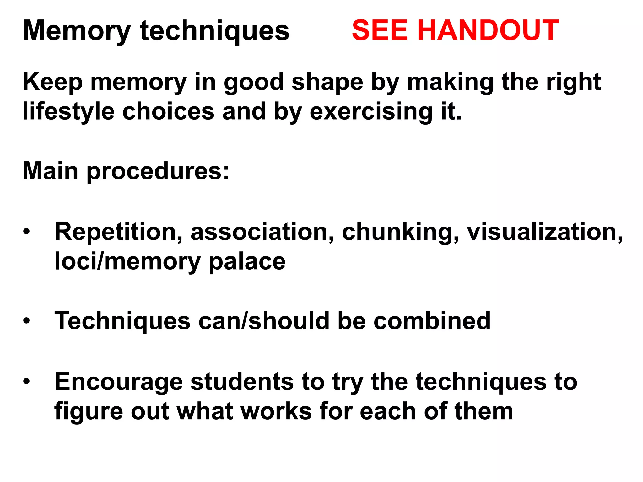 Memory techniques SEE HANDOUT
Keep memory in good shape by making the right
lifestyle choices and by exercising it.
Main procedures:
•  Repetition, association, chunking, visualization,
loci/memory palace
•  Techniques can/should be combined
•  Encourage students to try the techniques to
figure out what works for each of them
 
