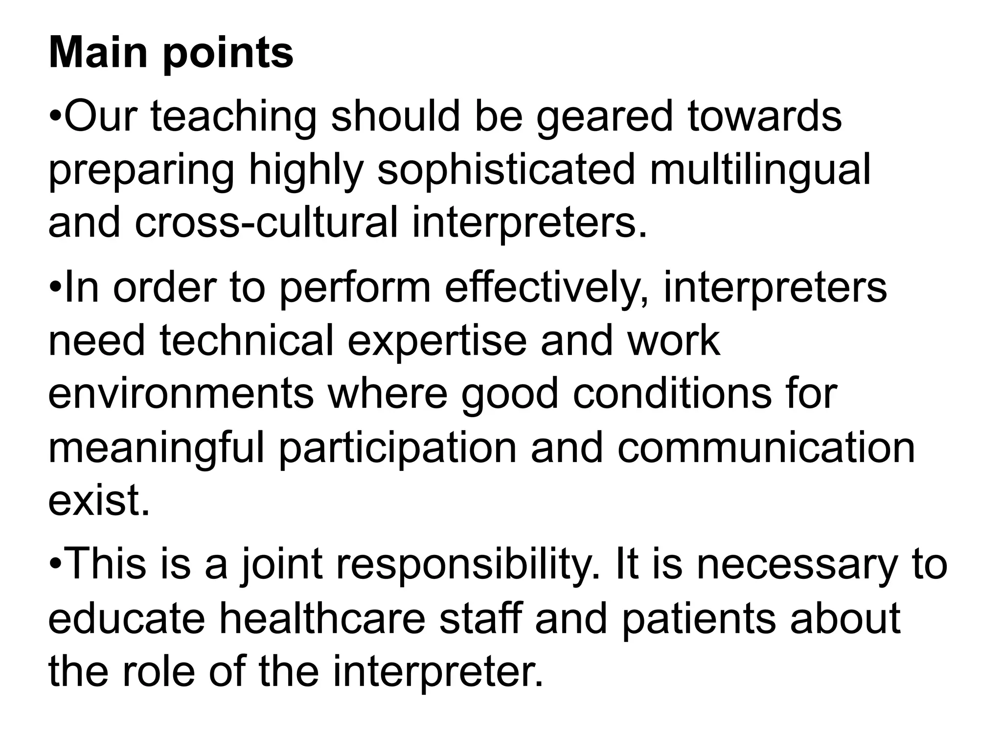 Main points
• Our teaching should be geared towards
preparing highly sophisticated multilingual
and cross-cultural interpreters.
• In order to perform effectively, interpreters
need technical expertise and work
environments where good conditions for
meaningful participation and communication
exist.
• This is a joint responsibility. It is necessary to
educate healthcare staff and patients about
the role of the interpreter.
 