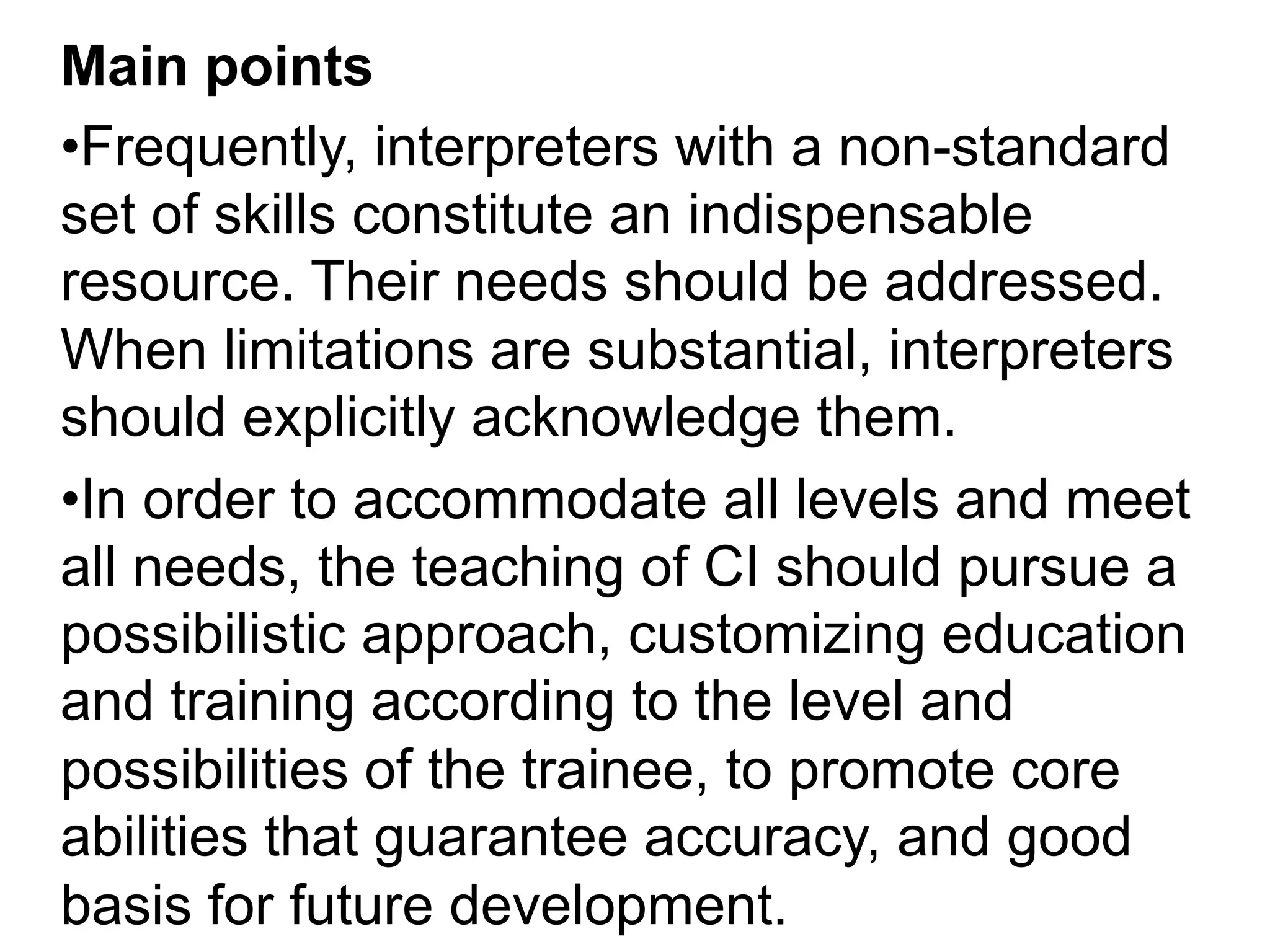 Main points
• Frequently, interpreters with a non-standard
set of skills constitute an indispensable
resource. Their needs should be addressed.
When limitations are substantial, interpreters
should explicitly acknowledge them.
• In order to accommodate all levels and meet
all needs, the teaching of CI should pursue a
possibilistic approach, customizing education
and training according to the level and
possibilities of the trainee, to promote core
abilities that guarantee accuracy, and good
basis for future development.
 