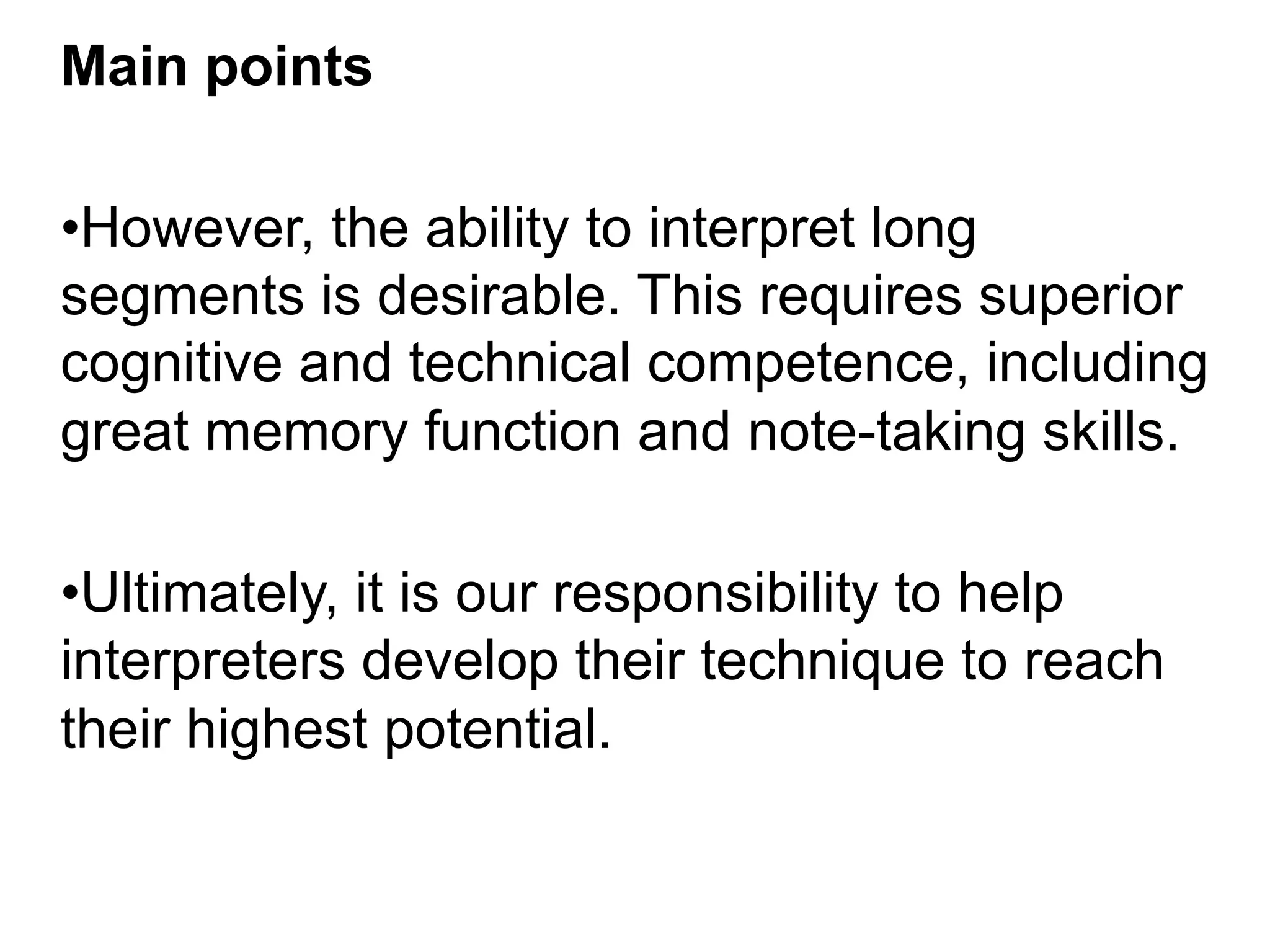 Main points
• However, the ability to interpret long
segments is desirable. This requires superior
cognitive and technical competence, including
great memory function and note-taking skills.
• Ultimately, it is our responsibility to help
interpreters develop their technique to reach
their highest potential.
 