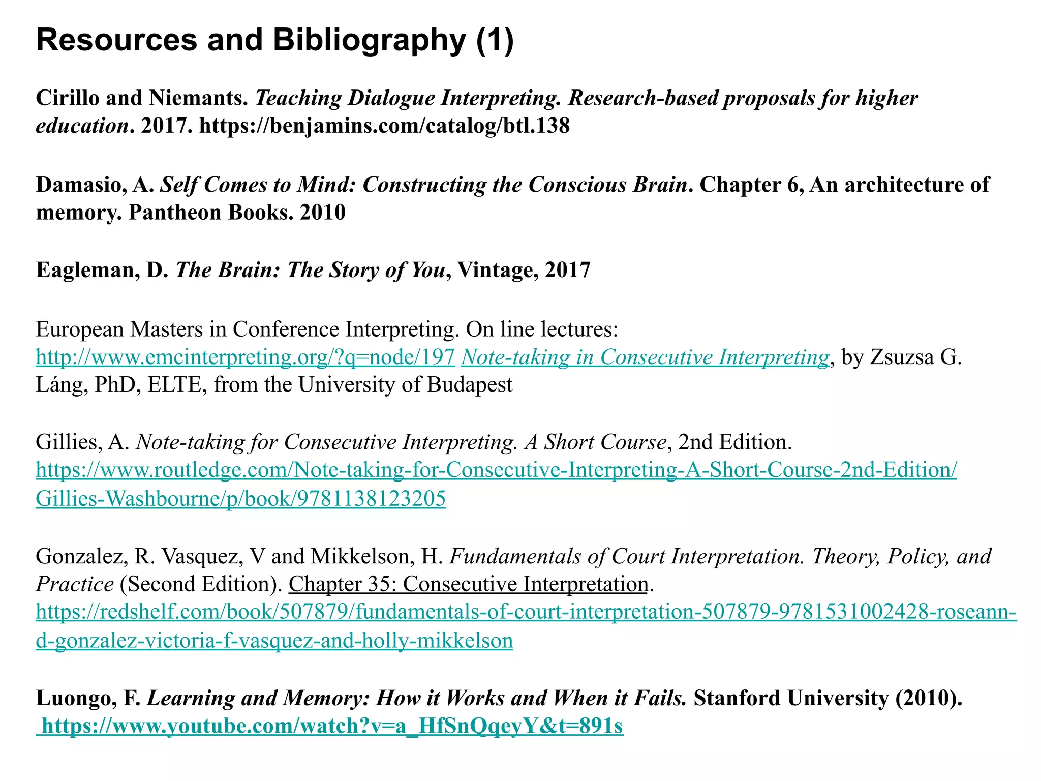 Resources and Bibliography (1)
Cirillo and Niemants. Teaching Dialogue Interpreting. Research-based proposals for higher
education. 2017. https://benjamins.com/catalog/btl.138
Damasio, A. Self Comes to Mind: Constructing the Conscious Brain. Chapter 6, An architecture of
memory. Pantheon Books. 2010
Eagleman, D. The Brain: The Story of You, Vintage, 2017
European Masters in Conference Interpreting. On line lectures:
http://www.emcinterpreting.org/?q=node/197 Note-taking in Consecutive Interpreting, by Zsuzsa G.
Láng, PhD, ELTE, from the University of Budapest
Gillies, A. Note-taking for Consecutive Interpreting. A Short Course, 2nd Edition.
https://www.routledge.com/Note-taking-for-Consecutive-Interpreting-A-Short-Course-2nd-Edition/
Gillies-Washbourne/p/book/9781138123205
Gonzalez, R. Vasquez, V and Mikkelson, H. Fundamentals of Court Interpretation. Theory, Policy, and
Practice (Second Edition). Chapter 35: Consecutive Interpretation.
https://redshelf.com/book/507879/fundamentals-of-court-interpretation-507879-9781531002428-roseann-
d-gonzalez-victoria-f-vasquez-and-holly-mikkelson
Luongo, F. Learning and Memory: How it Works and When it Fails. Stanford University (2010).
https://www.youtube.com/watch?v=a_HfSnQqeyY&t=891s
 