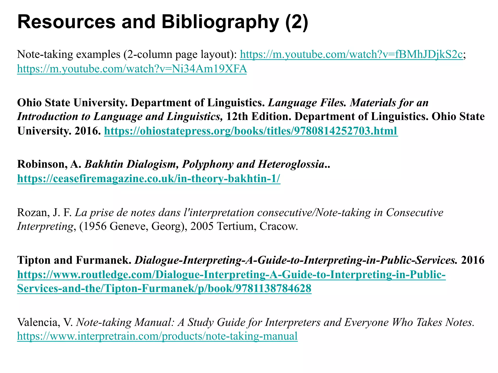 Resources and Bibliography (2)
Note-taking examples (2-column page layout): https://m.youtube.com/watch?v=fBMhJDjkS2c;
https://m.youtube.com/watch?v=Ni34Am19XFA
Ohio State University. Department of Linguistics. Language Files. Materials for an
Introduction to Language and Linguistics, 12th Edition. Department of Linguistics. Ohio State
University. 2016. https://ohiostatepress.org/books/titles/9780814252703.html
Robinson, A. Bakhtin Dialogism, Polyphony and Heteroglossia..
https://ceasefiremagazine.co.uk/in-theory-bakhtin-1/
Rozan, J. F. La prise de notes dans l'interpretation consecutive/Note-taking in Consecutive
Interpreting, (1956 Geneve, Georg), 2005 Tertium, Cracow.
Tipton and Furmanek. Dialogue-Interpreting-A-Guide-to-Interpreting-in-Public-Services. 2016
https://www.routledge.com/Dialogue-Interpreting-A-Guide-to-Interpreting-in-Public-
Services-and-the/Tipton-Furmanek/p/book/9781138784628
Valencia, V. Note-taking Manual: A Study Guide for Interpreters and Everyone Who Takes Notes.
https://www.interpretrain.com/products/note-taking-manual
 