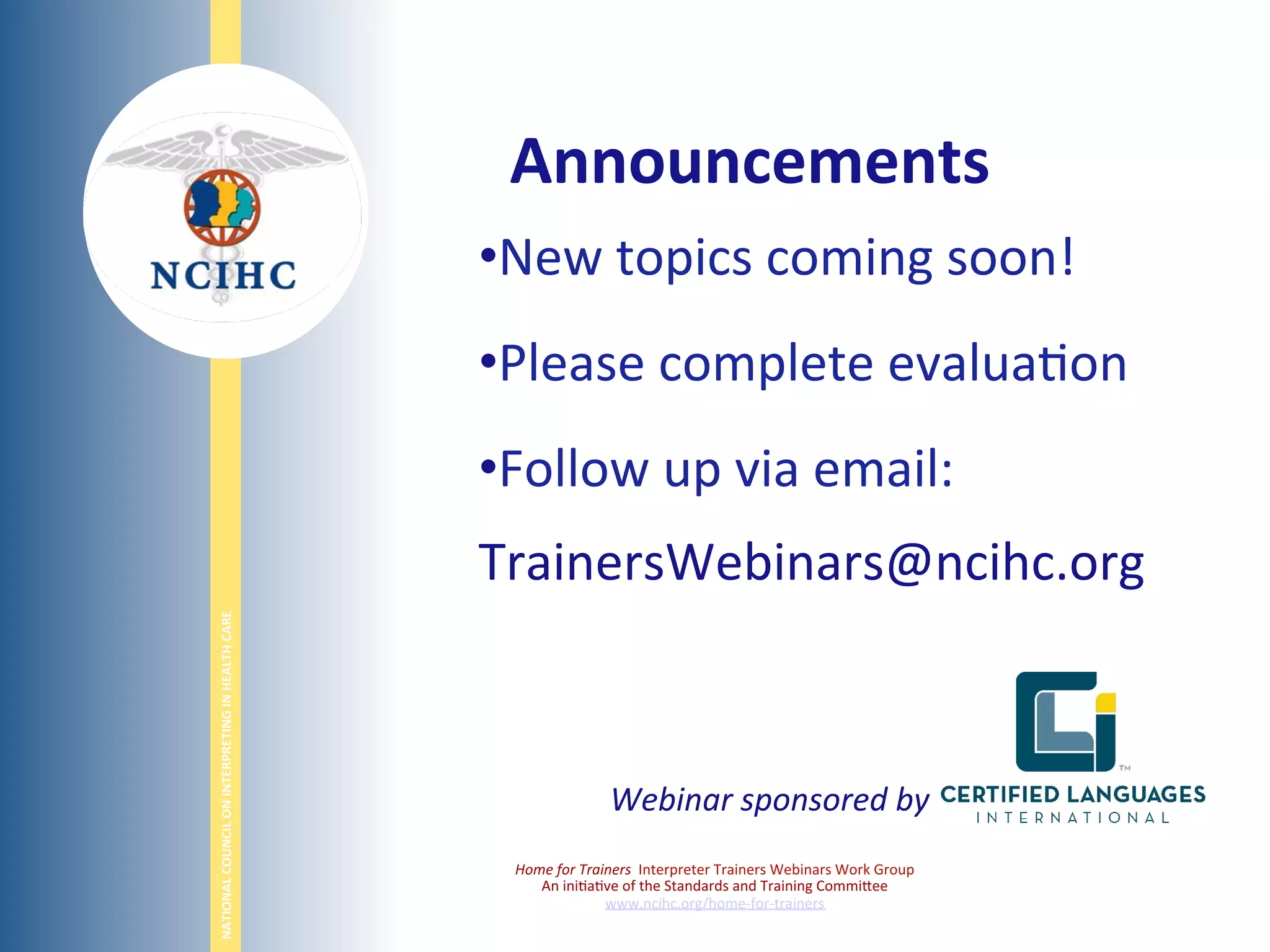 NATIONAL	
  COUNCIL	
  ON	
  INTERPRETING	
  IN	
  HEALTH	
  CARE	
  
	
  
• New	
  topics	
  coming	
  soon!	
  
• Please	
  complete	
  evalua;on	
  
• Follow	
  up	
  via	
  email:	
  
TrainersWebinars@ncihc.org	
  
	
  
Home	
  for	
  Trainers	
  	
  Interpreter	
  Trainers	
  Webinars	
  Work	
  Group	
  
An	
  ini;a;ve	
  of	
  the	
  Standards	
  and	
  Training	
  Commi,ee	
  
www.ncihc.org/home-­‐for-­‐trainers	
  
Announcements	
  
Webinar	
  sponsored	
  by	
  
 