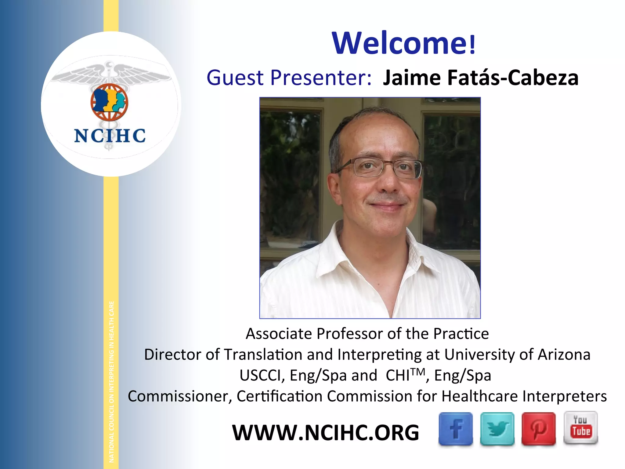 NATIONAL	
  COUNCIL	
  ON	
  INTERPRETING	
  IN	
  HEALTH	
  CARE	
  
WWW.NCIHC.ORG	
  
	
  	
  Welcome!	
  	
  
Guest	
  Presenter:	
  	
  Jaime	
  Fatás-­‐Cabeza	
  	
  
	
  
	
  
	
  
	
  
Associate	
  Professor	
  of	
  the	
  Prac;ce	
  
Director	
  of	
  Transla;on	
  and	
  Interpre;ng	
  at	
  University	
  of	
  Arizona	
  
USCCI,	
  Eng/Spa	
  and	
  	
  CHITM,	
  Eng/Spa	
  	
  
Commissioner,	
  Cer;ﬁca;on	
  Commission	
  for	
  Healthcare	
  Interpreters	
  
 