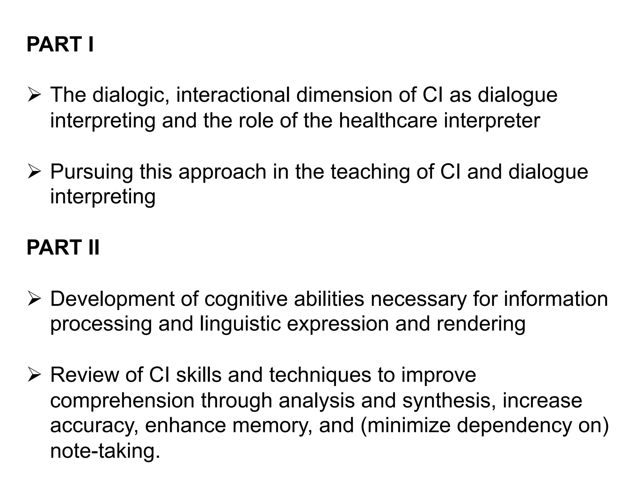 PART I
Ø  The dialogic, interactional dimension of CI as dialogue
interpreting and the role of the healthcare interpreter
Ø  Pursuing this approach in the teaching of CI and dialogue
interpreting
PART II
Ø  Development of cognitive abilities necessary for information
processing and linguistic expression and rendering
Ø  Review of CI skills and techniques to improve
comprehension through analysis and synthesis, increase
accuracy, enhance memory, and (minimize dependency on)
note-taking.
 