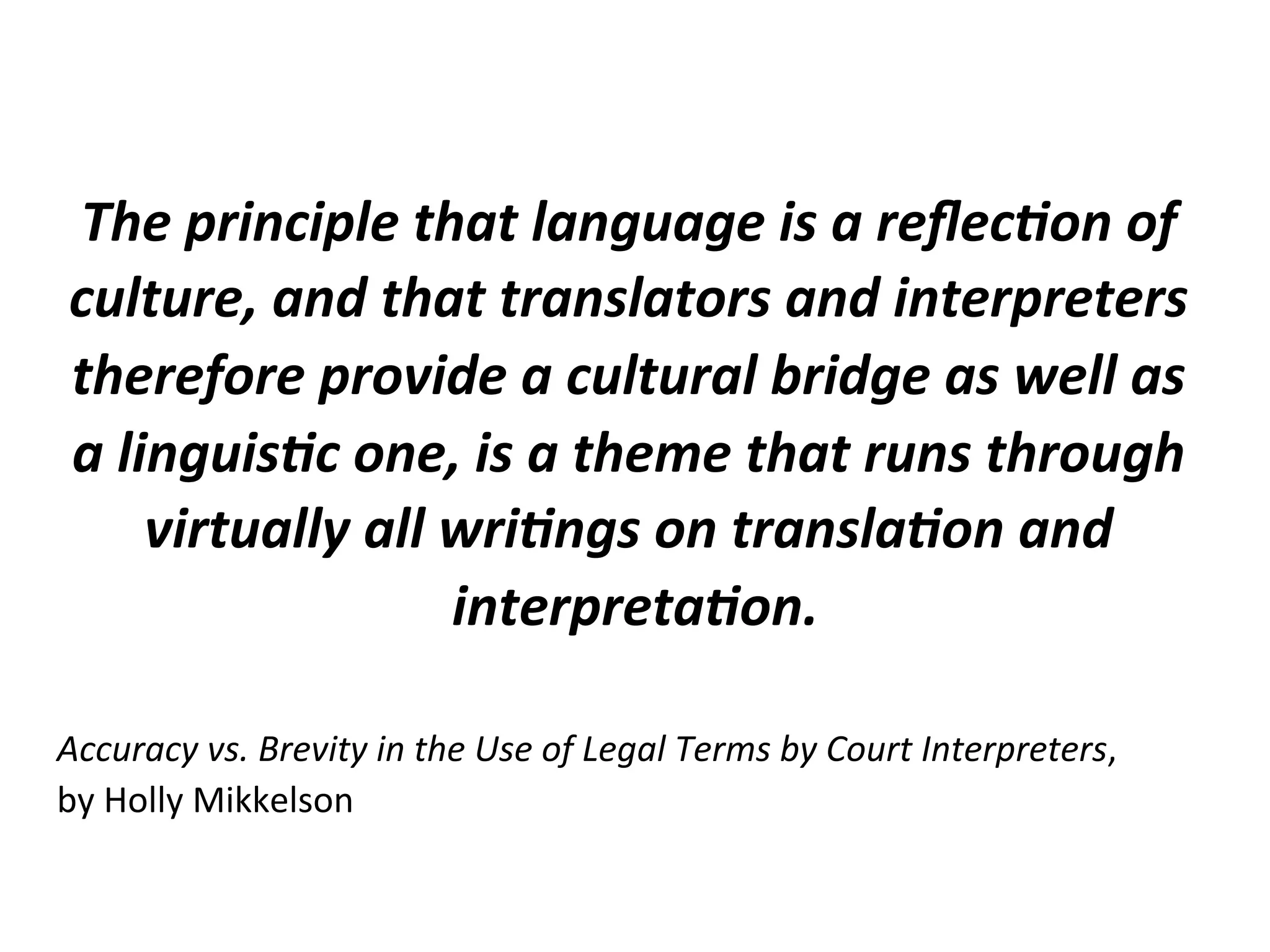  
The	
  principle	
  that	
  language	
  is	
  a	
  reﬂec1on	
  of	
  
culture,	
  and	
  that	
  translators	
  and	
  interpreters	
  
therefore	
  provide	
  a	
  cultural	
  bridge	
  as	
  well	
  as	
  
a	
  linguis1c	
  one,	
  is	
  a	
  theme	
  that	
  runs	
  through	
  
virtually	
  all	
  wri1ngs	
  on	
  transla1on	
  and	
  
interpreta1on.	
  
	
  
Accuracy	
  vs.	
  Brevity	
  in	
  the	
  Use	
  of	
  Legal	
  Terms	
  by	
  Court	
  Interpreters,	
  	
  
by	
  Holly	
  Mikkelson	
  
 