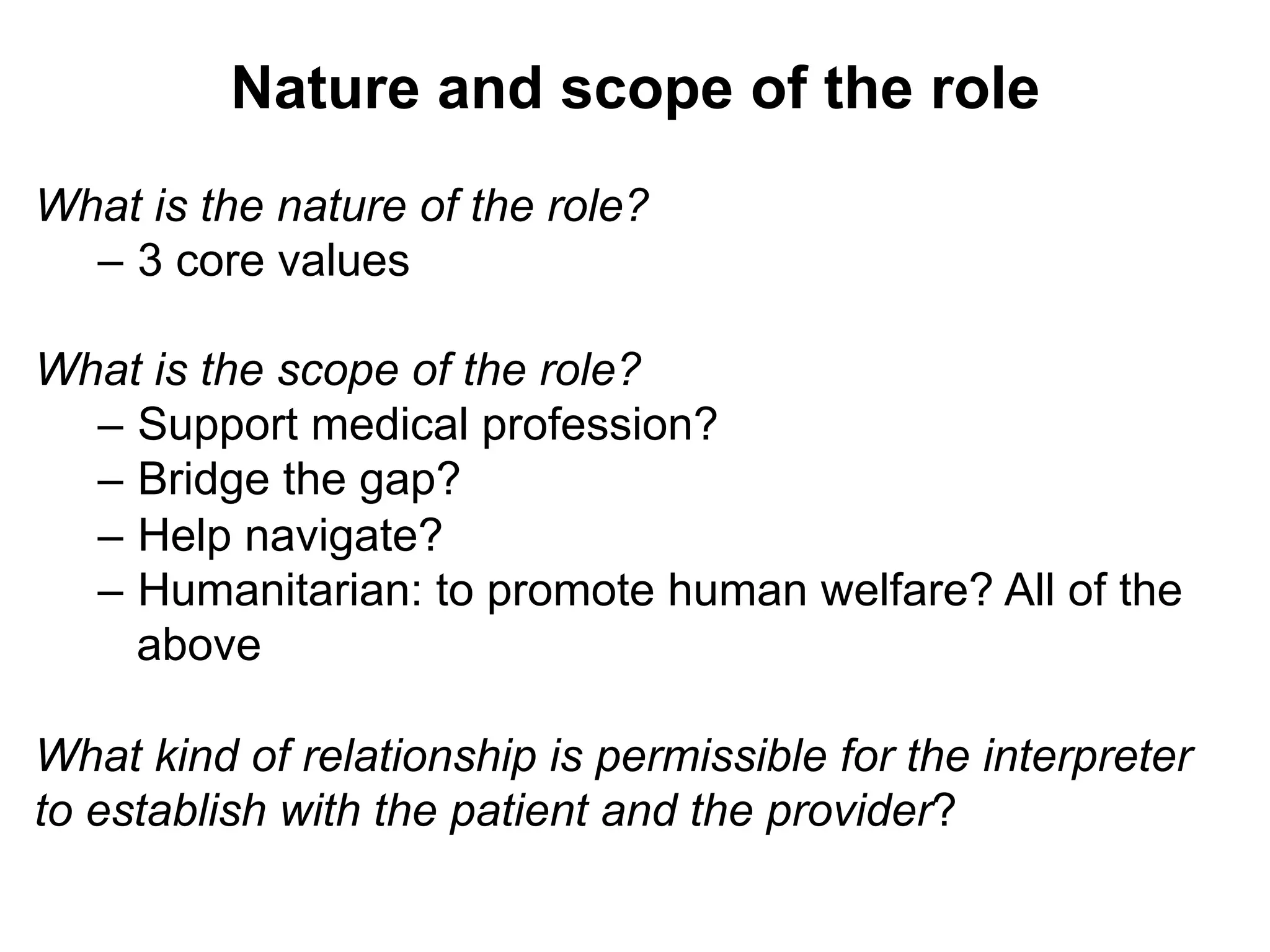 Nature and scope of the role
What is the nature of the role?
–  3 core values
What is the scope of the role?
–  Support medical profession?
–  Bridge the gap?
–  Help navigate?
–  Humanitarian: to promote human welfare? All of the
above
What kind of relationship is permissible for the interpreter
to establish with the patient and the provider?
 