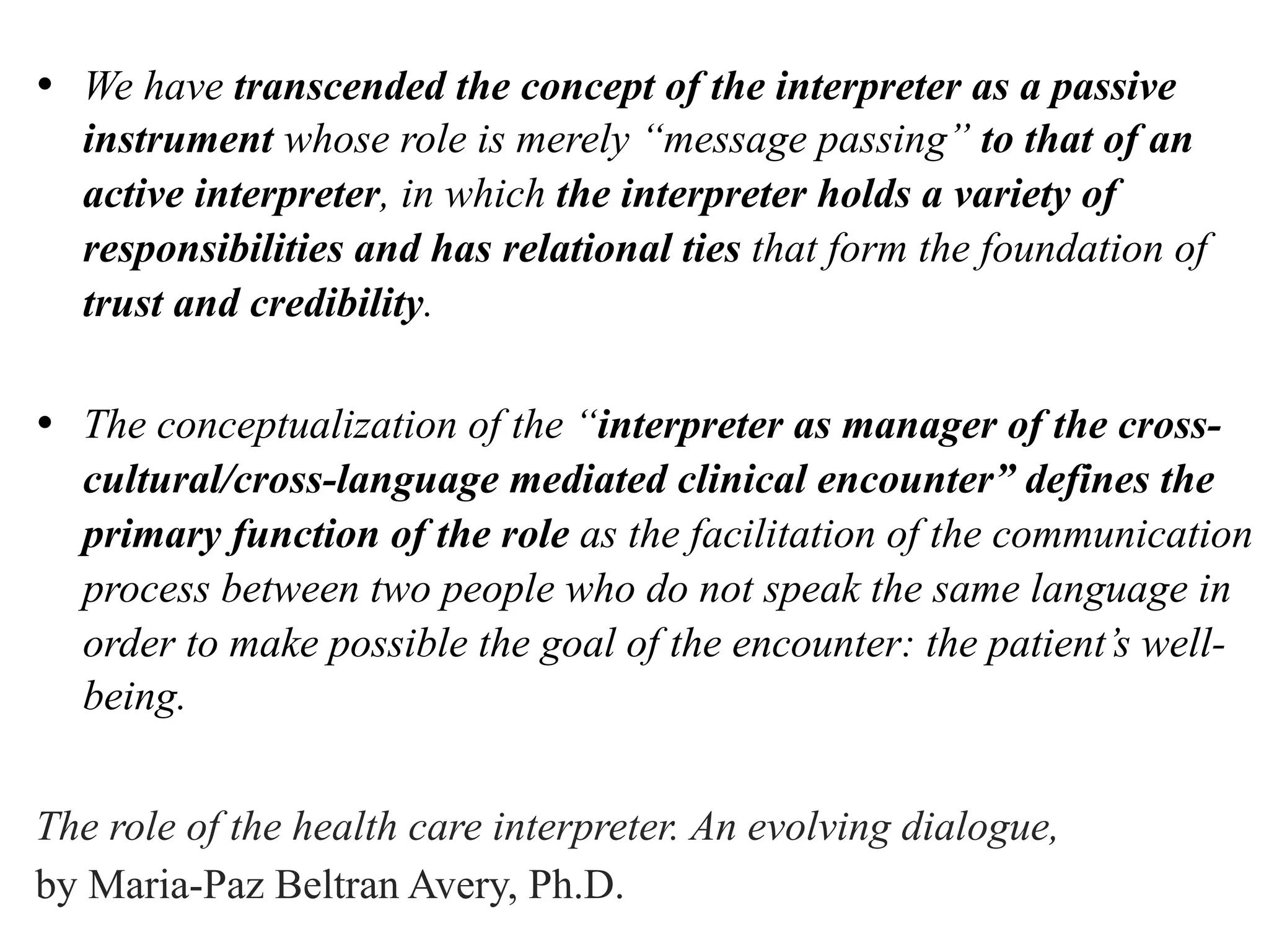 •  We have transcended the concept of the interpreter as a passive
instrument whose role is merely “message passing” to that of an
active interpreter, in which the interpreter holds a variety of
responsibilities and has relational ties that form the foundation of
trust and credibility.
•  The conceptualization of the “interpreter as manager of the cross-
cultural/cross-language mediated clinical encounter” defines the
primary function of the role as the facilitation of the communication
process between two people who do not speak the same language in
order to make possible the goal of the encounter: the patient’s well-
being.
The role of the health care interpreter. An evolving dialogue,
by Maria-Paz Beltran Avery, Ph.D.
 