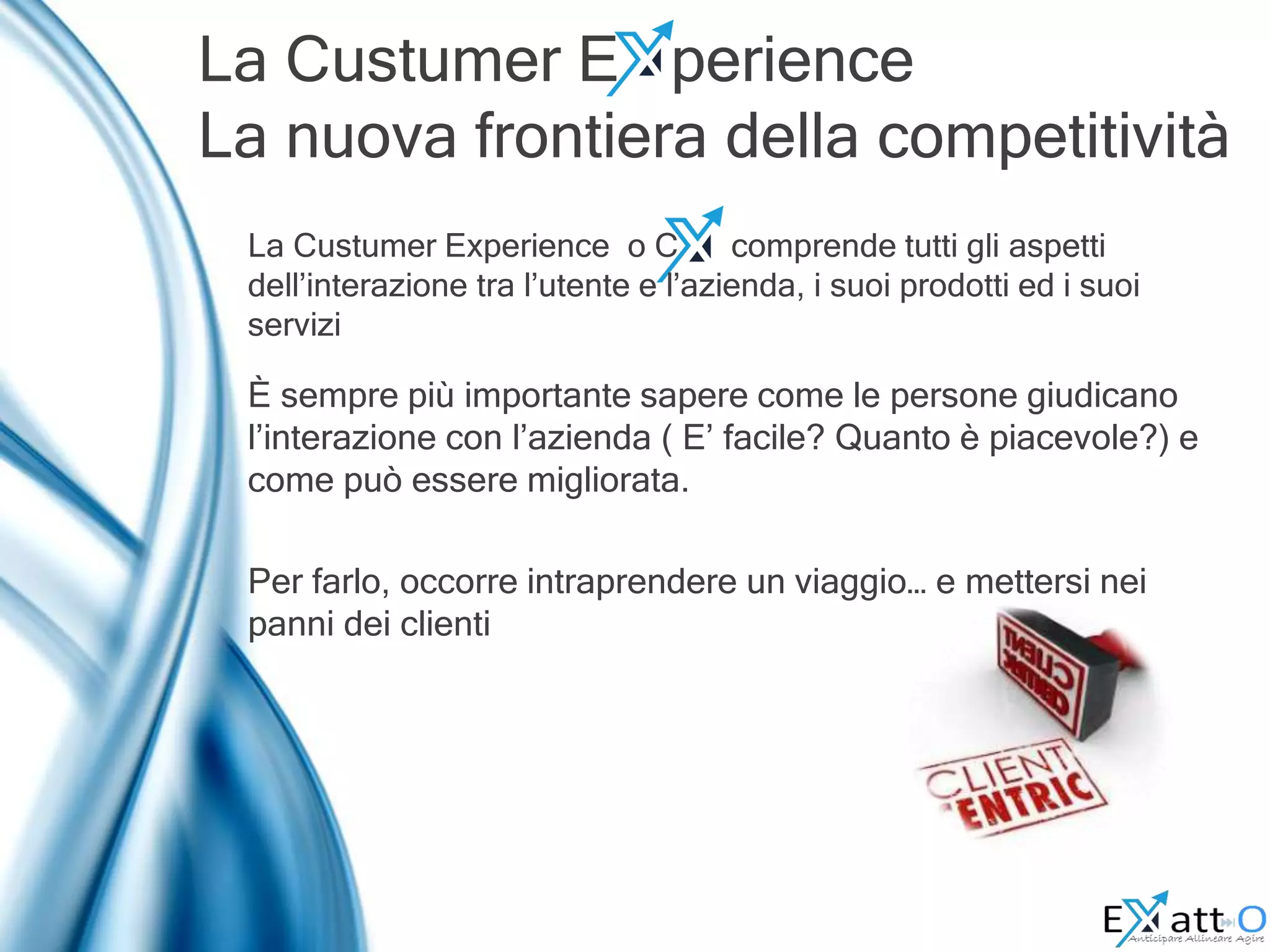 La Custumer E perience
La nuova frontiera della competitività
È sempre più importante sapere come le persone giudicano
l’interazione con l’azienda ( E’ facile? Quanto è piacevole?) e
come può essere migliorata.
Per farlo, occorre intraprendere un viaggio… e mettersi nei
panni dei clienti
La Custumer Experience o C comprende tutti gli aspetti
dell’interazione tra l’utente e l’azienda, i suoi prodotti ed i suoi
servizi
 