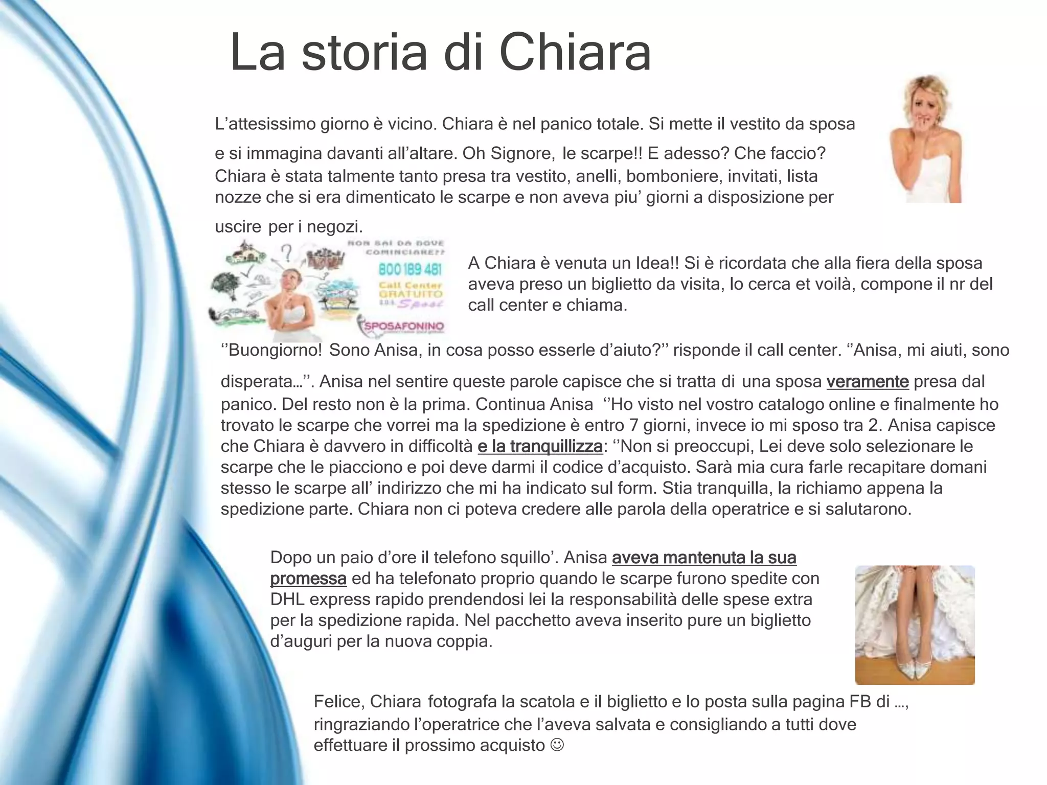 La storia di Chiara
L’attesissimo giorno è vicino. Chiara è nel panico totale. Si mette il vestito da sposa
e si immagina davanti all’altare. Oh Signore, le scarpe!! E adesso? Che faccio?
Chiara è stata talmente tanto presa tra vestito, anelli, bomboniere, invitati, lista
nozze che si era dimenticato le scarpe e non aveva piu’ giorni a disposizione per
uscire per i negozi.
A Chiara è venuta un Idea!! Si è ricordata che alla fiera della sposa
aveva preso un biglietto da visita, lo cerca et voilà, compone il nr del
call center e chiama.
‘’Buongiorno! Sono Anisa, in cosa posso esserle d’aiuto?’’ risponde il call center. ‘’Anisa, mi aiuti, sono
disperata…’’. Anisa nel sentire queste parole capisce che si tratta di una sposa veramente presa dal
panico. Del resto non è la prima. Continua Anisa ‘’Ho visto nel vostro catalogo online e finalmente ho
trovato le scarpe che vorrei ma la spedizione è entro 7 giorni, invece io mi sposo tra 2. Anisa capisce
che Chiara è davvero in difficoltà e la tranquillizza: ‘’Non si preoccupi, Lei deve solo selezionare le
scarpe che le piacciono e poi deve darmi il codice d’acquisto. Sarà mia cura farle recapitare domani
stesso le scarpe all’ indirizzo che mi ha indicato sul form. Stia tranquilla, la richiamo appena la
spedizione parte. Chiara non ci poteva credere alle parola della operatrice e si salutarono.
Dopo un paio d’ore il telefono squillo’. Anisa aveva mantenuta la sua
promessa ed ha telefonato proprio quando le scarpe furono spedite con
DHL express rapido prendendosi lei la responsabilità delle spese extra
per la spedizione rapida. Nel pacchetto aveva inserito pure un biglietto
d’auguri per la nuova coppia.
Felice, Chiara fotografa la scatola e il biglietto e lo posta sulla pagina FB di …,
ringraziando l’operatrice che l’aveva salvata e consigliando a tutti dove
effettuare il prossimo acquisto 
 