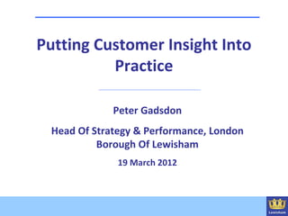 Putting Customer Insight Into
          Practice

             Peter Gadsdon
 Head Of Strategy & Performance, London
          Borough Of Lewisham
              19 March 2012
 