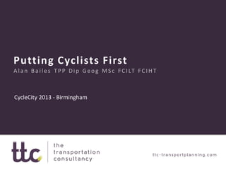 Putting Cyclists First
Alan Bailes TPP Dip Geog MSc FCILT FCIHT
CycleCity 2013 - Birmingham
 