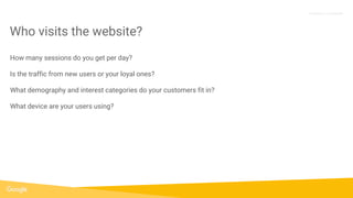 Proprietary + Confidential
How many sessions do you get per day?
Is the traffic from new users or your loyal ones?
What demography and interest categories do your customers fit in?
What device are your users using?
Who visits the website?
 